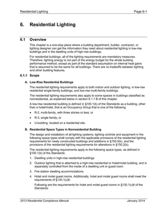 Residential Lighting Page 6-1
6. Residential Lighting
6.1 Overview
This chapter is a one-stop place where a building department, builder, contractor, or
lighting designer can get the information they need about residential lighting in low-rise
buildings and in the dwelling units of high-rise buildings.
For residential buildings, all of the lighting requirements are mandatory measures.
Therefore, lighting energy is not part of the energy budget for the whole building
performance method, except as part of the standard assumption on internal heat gains
that is assumed to be the same for all buildings. There are no tradeoffs between lighting
and other building features.
6.1.1 Scope
A. Low-Rise Residential Buildings
The residential lighting requirements apply to both indoor and outdoor lighting, in low-rise
residential single-family buildings, and low-rise multi-family buildings.
The residential lighting requirements also apply to some spaces in buildings classified as
nonresidential, as explained below in section 6.1.1 B of this chapter.
A low-rise residential building is defined in §100.1(b) of the Standards as a building, other
than a hotel/motel, that is an Occupancy Group that is one of the following:
• R-2, multi-family, with three stories or less; or
• R-3, single family; or
• U-building, located on a residential site.
B. Residential Space Types in Nonresidential Building
The design and installation of all lighting systems, lighting controls and equipment in the
following space types shall comply with the applicable provisions of the residential lighting
requirements for newly constructed buildings and additions in §150.0(k), and the
provisions of the residential lighting requirements for alterations in §150.2(b).
The residential lighting requirements apply to the following space types, as defined in
§100.1(b) of the Standards:
1. Dwelling units in high-rise residential buildings
2. Outdoor lighting that is attached to a high-rise residential or hotel/motel building, and is
separately controlled from the inside of a dwelling unit or guest room.
3. Fire station dwelling accommodations.
4. Hotel and motel guest rooms. Additionally, hotel and motel guest rooms shall meet the
requirements of §130.1(c)8.
Following are the requirements for hotel and motel guest rooms in §130.1(c)8 of the
Standards:
2013 Residential Compliance Manual January 2014
 