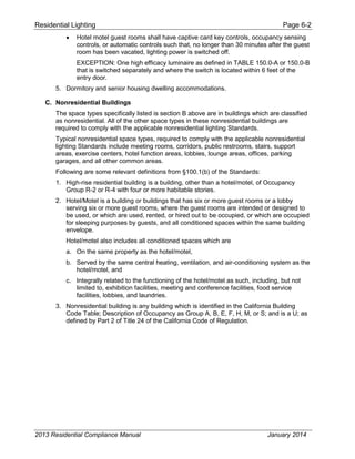 Residential Lighting Page 6-2
• Hotel motel guest rooms shall have captive card key controls, occupancy sensing
controls, or automatic controls such that, no longer than 30 minutes after the guest
room has been vacated, lighting power is switched off.
EXCEPTION: One high efficacy luminaire as defined in TABLE 150.0-A or 150.0-B
that is switched separately and where the switch is located within 6 feet of the
entry door.
5. Dormitory and senior housing dwelling accommodations.
C. Nonresidential Buildings
The space types specifically listed is section B above are in buildings which are classified
as nonresidential. All of the other space types in these nonresidential buildings are
required to comply with the applicable nonresidential lighting Standards.
Typical nonresidential space types, required to comply with the applicable nonresidential
lighting Standards include meeting rooms, corridors, public restrooms, stairs, support
areas, exercise centers, hotel function areas, lobbies, lounge areas, offices, parking
garages, and all other common areas.
Following are some relevant definitions from §100.1(b) of the Standards:
1. High-rise residential building is a building, other than a hotel/motel, of Occupancy
Group R-2 or R-4 with four or more habitable stories.
2. Hotel/Motel is a building or buildings that has six or more guest rooms or a lobby
serving six or more guest rooms, where the guest rooms are intended or designed to
be used, or which are used, rented, or hired out to be occupied, or which are occupied
for sleeping purposes by guests, and all conditioned spaces within the same building
envelope.
Hotel/motel also includes all conditioned spaces which are
a. On the same property as the hotel/motel,
b. Served by the same central heating, ventilation, and air-conditioning system as the
hotel/motel, and
c. Integrally related to the functioning of the hotel/motel as such, including, but not
limited to, exhibition facilities, meeting and conference facilities, food service
facilities, lobbies, and laundries.
3. Nonresidential building is any building which is identified in the California Building
Code Table; Description of Occupancy as Group A, B, E, F, H, M, or S; and is a U; as
defined by Part 2 of Title 24 of the California Code of Regulation.
2013 Residential Compliance Manual January 2014
 