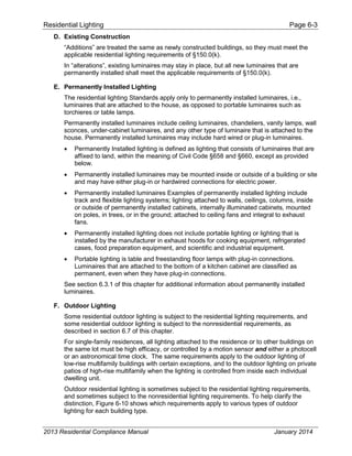 Residential Lighting Page 6-3
D. Existing Construction
“Additions” are treated the same as newly constructed buildings, so they must meet the
applicable residential lighting requirements of §150.0(k).
In “alterations”, existing luminaires may stay in place, but all new luminaires that are
permanently installed shall meet the applicable requirements of §150.0(k).
E. Permanently Installed Lighting
The residential lighting Standards apply only to permanently installed luminaires, i.e.,
luminaires that are attached to the house, as opposed to portable luminaires such as
torchieres or table lamps.
Permanently installed luminaires include ceiling luminaires, chandeliers, vanity lamps, wall
sconces, under-cabinet luminaires, and any other type of luminaire that is attached to the
house. Permanently installed luminaires may include hard wired or plug-in luminaires.
• Permanently Installed lighting is defined as lighting that consists of luminaires that are
affixed to land, within the meaning of Civil Code §658 and §660, except as provided
below.
• Permanently installed luminaires may be mounted inside or outside of a building or site
and may have either plug-in or hardwired connections for electric power.
• Permanently installed luminaires Examples of permanently installed lighting include
track and flexible lighting systems; lighting attached to walls, ceilings, columns, inside
or outside of permanently installed cabinets, internally illuminated cabinets, mounted
on poles, in trees, or in the ground; attached to ceiling fans and integral to exhaust
fans.
• Permanently installed lighting does not include portable lighting or lighting that is
installed by the manufacturer in exhaust hoods for cooking equipment, refrigerated
cases, food preparation equipment, and scientific and industrial equipment.
• Portable lighting is table and freestanding floor lamps with plug-in connections.
Luminaires that are attached to the bottom of a kitchen cabinet are classified as
permanent, even when they have plug-in connections.
See section 6.3.1 of this chapter for additional information about permanently installed
luminaires.
F. Outdoor Lighting
Some residential outdoor lighting is subject to the residential lighting requirements, and
some residential outdoor lighting is subject to the nonresidential requirements, as
described in section 6.7 of this chapter.
For single-family residences, all lighting attached to the residence or to other buildings on
the same lot must be high efficacy, or controlled by a motion sensor and either a photocell
or an astronomical time clock. The same requirements apply to the outdoor lighting of
low-rise multifamily buildings with certain exceptions, and to the outdoor lighting on private
patios of high-rise multifamily when the lighting is controlled from inside each individual
dwelling unit.
Outdoor residential lighting is sometimes subject to the residential lighting requirements,
and sometimes subject to the nonresidential lighting requirements. To help clarify the
distinction, Figure 6-10 shows which requirements apply to various types of outdoor
lighting for each building type.
2013 Residential Compliance Manual January 2014
 