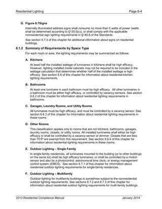 Residential Lighting Page 6-4
G. Figure 6.7Signs
Internally illuminated address signs shall consume no more than 5 watts of power (watts
shall be determined according to §130.0(c)), or shall comply with the applicable
nonresidential sign lighting requirements in §140.8 of the Standards
See section 6.7.4 of this chapter for additional information about signs on residential
buildings.
6.1.2 Summary of Requirements by Space Type
For each room or area, the lighting requirements may be summarized as follows:
A. Kitchens
At least half the installed wattage of luminaires in kitchens shall be high efficacy.
However, lighting installed inside cabinets may not be required to be included in the
wattage calculation that determines whether half of the installed wattage is high
efficacy. See section 6.6 of this chapter for information about residential kitchen
lighting requirements.
B. Bathrooms
At least one luminaire in each bathroom must be high efficacy. All other luminaires in
a bathroom must be either high efficacy, or controlled by vacancy sensors. See section
6.6.2 of this chapter for information about residential lighting requirements in
bathrooms.
C. Garages, Laundry Rooms, and Utility Rooms
All luminaires must be high efficacy, and must be controlled by a vacancy sensor. See
section 6.6.3 of this chapter for information about residential lighting requirements in
these rooms.
D. Other Rooms
This classification applies only to rooms that are not kitchens, bathrooms, garages,
laundry rooms, closets, or utility rooms. All installed luminaires shall either be high
efficacy or shall be controlled by a vacancy sensor or dimmer. Closets that are less
than 70 ft² are exempt from this requirement. See section 6.6.4 of this chapter for
information about residential lighting requirements in these rooms.
E. Outdoor Lighting – Single Family
In single-family residences, all luminaires mounted to the building (or to other buildings
on the same lot) shall be high efficacy luminaires, or shall be controlled by a motion
sensor and also by a photocontrol, astronomical time clock, or energy management
control system (EMCS). See section 6.7.1 of this chapter for information about
residential outdoor lighting requirements for single-family residences.
F. Outdoor Lighting – Multifamily
Outdoor lighting for multifamily buildings is sometimes subject to the nonresidential
outdoor lighting requirements. See sections 6.7.2 and 6.7.3 of this chapter for
information about residential outdoor lighting requirements for multi-family buildings.
2013 Residential Compliance Manual January 2014
 