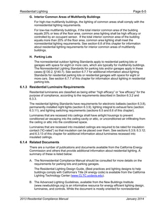 Residential Lighting Page 6-5
G. Interior Common Areas of Multifamily Buildings
For high-rise multifamily buildings, the lighting of common areas shall comply with the
nonresidential lighting requirements.
For low-rise multifamily buildings, if the total interior common area of the building
equals 20% or less of the floor area, common area lighting shall be high efficacy or
controlled by an occupant sensor. If the total interior common area of the building
equals more than 20% of the floor area, common area lighting shall meet the
nonresidential lighting requirements. See section 6.8 of this chapter for information
about residential lighting requirements for interior common areas of multifamily
buildings.
H. Parking Lots
The nonresidential outdoor lighting Standards apply to residential parking lots or
garages with space for eight or more cars, which are typically for multifamily buildings.
The Nonresidential Lighting Standards for parking lots and/or garages apply in these
cases (§130.2, §140.7). See section 6.7.7 for additional information about lighting
Standards for residential parking lots or residential garages with space for eight or
more cars. See section 6.7.7 of this chapter for information about lighting in residential
parking lots.
6.1.3 Residential Luminaire Requirements
Residential luminaires are classified as being either “high efficacy” or “low efficacy” for the
purpose of compliance, according to the requirements described in Section 6.3.2 and
6.3.3.
The residential lighting Standards have requirements for electronic ballasts (section 6.3.8),
permanently installed night lights (section 6.3.9), lighting integral to exhaust fans (section
6.3.11), and lighting switching requirements (sections 6.5 and 6.6 of this chapter).
Luminaires that are recessed into ceilings shall have airtight housings to prevent
conditioned air escaping into the ceiling cavity or attic, or unconditioned air infiltrating from
the ceiling or attic into the conditioned space.
Luminaires that are recessed into insulated ceilings are required to be rated for insulation
contact (“IC-rated”) so that insulation can be placed over them. See sections 6.3.9; 6.3.12;
and 6.3.13 of this chapter for additional information about luminaires recessed into
insulated ceilings.
6.1.4 Related Documents
There are a number of publications and documents available from the California Energy
Commission and others that provide additional information about residential lighting. A
summary of these is listed below:
A. The Nonresidential Compliance Manual should be consulted for more details on the
requirements for parking lots and parking garages.
The Residential Lighting Design Guide, (Best practices and lighting designs to help
buildings comply with California’s Title 24 energy code) is available from the California
Lighting Technology Center (www.CLTC.ucdavis.edu).
B. The Advanced Lighting Guidelines, available from the New Buildings Institute
(www.newbuildings.org) is an informative resource for energy efficient lighting design,
luminaires, and controls. While the document is mostly oriented for nonresidential
2013 Residential Compliance Manual January 2014
 