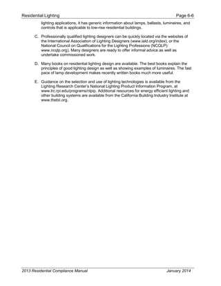 Residential Lighting Page 6-6
lighting applications, it has generic information about lamps, ballasts, luminaires, and
controls that is applicable to low-rise residential buildings.
C. Professionally qualified lighting designers can be quickly located via the websites of
the International Association of Lighting Designers (www.iald.org/index), or the
National Council on Qualifications for the Lighting Professions (NCQLP):
www.ncqlp.org). Many designers are ready to offer informal advice as well as
undertake commissioned work.
D. Many books on residential lighting design are available. The best books explain the
principles of good lighting design as well as showing examples of luminaires. The fast
pace of lamp development makes recently written books much more useful.
E. Guidance on the selection and use of lighting technologies is available from the
Lighting Research Center’s National Lighting Product Information Program, at
www.lrc.rpi.edu/programs/nlpip. Additional resources for energy efficient lighting and
other building systems are available from the California Building Industry Institute at
www.thebii.org.
2013 Residential Compliance Manual January 2014
 