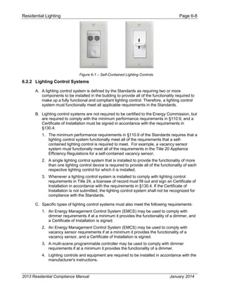 Residential Lighting Page 6-8
Figure 6-1 – Self-Contained Lighting Controls
6.2.2 Lighting Control Systems
A. A lighting control system is defined by the Standards as requiring two or more
components to be installed in the building to provide all of the functionality required to
make up a fully functional and compliant lighting control. Therefore, a lighting control
system must functionally meet all applicable requirements in the Standards.
B. Lighting control systems are not required to be certified to the Energy Commission, but
are required to comply with the minimum performance requirements in §110.9, and a
Certificate of Installation must be signed in accordance with the requirements in
§130.4.
1. The minimum performance requirements in §110.9 of the Standards requires that a
lighting control system functionally meet all of the requirements that a self-
contained lighting control is required to meet. For example, a vacancy sensor
system must functionally meet all of the requirements in the Title 20 Appliance
Efficiency Regulations for a self-contained vacancy sensor.
2. A single lighting control system that is installed to provide the functionality of more
than one lighting control device is required to provide all of the functionality of each
respective lighting control for which it is installed.
3. Whenever a lighting control system is installed to comply with lighting control
requirements in Title 24, a licensee of record must fill out and sign an Certificate of
Installation in accordance with the requirements in §130.4. If the Certificate of
Installation is not submitted, the lighting control system shall not be recognized for
compliance with the Standards.
C. Specific types of lighting control systems must also meet the following requirements:
1. An Energy Management Control System (EMCS) may be used to comply with
dimmer requirements if at a minimum it provides the functionality of a dimmer, and
a Certificate of Installation is signed.
2. An Energy Management Control System (EMCS) may be used to comply with
vacancy sensor requirements if at a minimum it provides the functionality of a
vacancy sensor, and a Certificate of Installation is signed.
3. A multi-scene programmable controller may be used to comply with dimmer
requirements if at a minimum it provides the functionality of a dimmer.
4. Lighting controls and equipment are required to be installed in accordance with the
manufacturer's instructions.
2013 Residential Compliance Manual January 2014
 