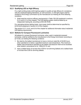 Residential Lighting Page 6-9
6.2.3 Qualifying LED as High Efficacy
For a light emitting diode (LED) lighting system to qualify as high efficacy for compliance
with the residential lighting Standards, an LED luminaire, or LED light engine shall be
certified to the Energy Commission by the manufacturer as meeting all of the following
conditions:
1. Shall meet the minimum efficacy requirements in Table 150.0-B (explained in sections
6.3.2 and 6.3.3 of this chapter). The LED lighting system shall be tested by an
independent testing lab, according to IES LM-79-08.
For calculating kitchen lighting loads, input power shall be determined as specified by
§130.0(c)9 (explained in section 6.4 of this chapter).
See section 6.3.7; 6.4.6; and 6.9 of this chapter for additional information about residential
LED lighting requirements.
6.2.4 Ballasts for Compact Fluorescent Luminaires
All ballasts for compact fluorescent luminaires, when used in residential recessed
luminaires, shall be certified by the manufacturer to the Energy Commission according to
§110.9(f), as meeting the following conditions:
1. Be rated by the ballast manufacturer to have a minimum rated life of 30,000 hours
when operated at or below a specified maximum case temperature. This maximum
ballast case temperature specified by the ballast manufacturer shall not be exceeded
when tested in accordance to UL 1598 §19.15; and
2. Have a ballast factor of not less than 0.90 for non-dimming ballasts and a ballast factor
of not less than 0.85 for dimming ballasts.
2013 Residential Compliance Manual January 2014
 