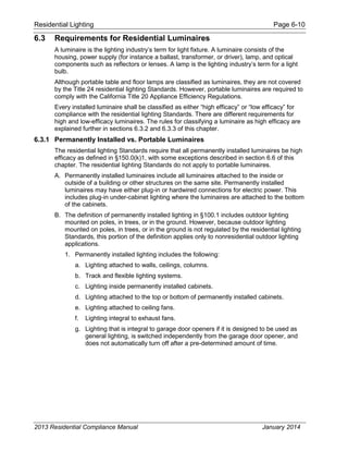 Residential Lighting Page 6-10
6.3 Requirements for Residential Luminaires
A luminaire is the lighting industry’s term for light fixture. A luminaire consists of the
housing, power supply (for instance a ballast, transformer, or driver), lamp, and optical
components such as reflectors or lenses. A lamp is the lighting industry’s term for a light
bulb.
Although portable table and floor lamps are classified as luminaires, they are not covered
by the Title 24 residential lighting Standards. However, portable luminaires are required to
comply with the California Title 20 Appliance Efficiency Regulations.
Every installed luminaire shall be classified as either “high efficacy” or “low efficacy” for
compliance with the residential lighting Standards. There are different requirements for
high and low-efficacy luminaires. The rules for classifying a luminaire as high efficacy are
explained further in sections 6.3.2 and 6.3.3 of this chapter.
6.3.1 Permanently Installed vs. Portable Luminaires
The residential lighting Standards require that all permanently installed luminaires be high
efficacy as defined in §150.0(k)1, with some exceptions described in section 6.6 of this
chapter. The residential lighting Standards do not apply to portable luminaires.
A. Permanently installed luminaires include all luminaires attached to the inside or
outside of a building or other structures on the same site. Permanently installed
luminaires may have either plug-in or hardwired connections for electric power. This
includes plug-in under-cabinet lighting where the luminaires are attached to the bottom
of the cabinets.
B. The definition of permanently installed lighting in §100.1 includes outdoor lighting
mounted on poles, in trees, or in the ground. However, because outdoor lighting
mounted on poles, in trees, or in the ground is not regulated by the residential lighting
Standards, this portion of the definition applies only to nonresidential outdoor lighting
applications.
1. Permanently installed lighting includes the following:
a. Lighting attached to walls, ceilings, columns.
b. Track and flexible lighting systems.
c. Lighting inside permanently installed cabinets.
d. Lighting attached to the top or bottom of permanently installed cabinets.
e. Lighting attached to ceiling fans.
f. Lighting integral to exhaust fans.
g. Lighting that is integral to garage door openers if it is designed to be used as
general lighting, is switched independently from the garage door opener, and
does not automatically turn off after a pre-determined amount of time.
2013 Residential Compliance Manual January 2014
 
