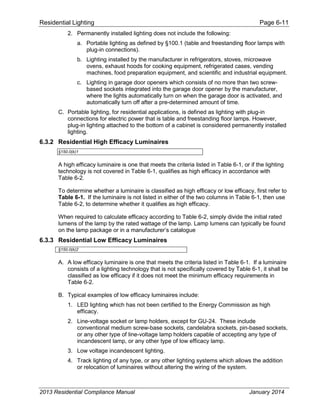 Residential Lighting Page 6-11
2. Permanently installed lighting does not include the following:
a. Portable lighting as defined by §100.1 (table and freestanding floor lamps with
plug-in connections).
b. Lighting installed by the manufacturer in refrigerators, stoves, microwave
ovens, exhaust hoods for cooking equipment, refrigerated cases, vending
machines, food preparation equipment, and scientific and industrial equipment.
c. Lighting in garage door openers which consists of no more than two screw-
based sockets integrated into the garage door opener by the manufacturer,
where the lights automatically turn on when the garage door is activated, and
automatically turn off after a pre-determined amount of time.
C. Portable lighting, for residential applications, is defined as lighting with plug-in
connections for electric power that is table and freestanding floor lamps. However,
plug-in lighting attached to the bottom of a cabinet is considered permanently installed
lighting.
6.3.2 Residential High Efficacy Luminaires
§150.0(k)1
A high efficacy luminaire is one that meets the criteria listed in Table 6-1, or if the lighting
technology is not covered in Table 6-1, qualifies as high efficacy in accordance with
Table 6-2.
To determine whether a luminaire is classified as high efficacy or low efficacy, first refer to
Table 6-1. If the luminaire is not listed in either of the two columns in Table 6-1, then use
Table 6-2, to determine whether it qualifies as high efficacy.
When required to calculate efficacy according to Table 6-2, simply divide the initial rated
lumens of the lamp by the rated wattage of the lamp. Lamp lumens can typically be found
on the lamp package or in a manufacturer’s catalogue
6.3.3 Residential Low Efficacy Luminaires
§150.0(k)2
A. A low efficacy luminaire is one that meets the criteria listed in Table 6-1. If a luminaire
consists of a lighting technology that is not specifically covered by Table 6-1, it shall be
classified as low efficacy if it does not meet the minimum efficacy requirements in
Table 6-2.
B. Typical examples of low efficacy luminaires include:
1. LED lighting which has not been certified to the Energy Commission as high
efficacy.
2. Line-voltage socket or lamp holders, except for GU-24. These include
conventional medium screw-base sockets, candelabra sockets, pin-based sockets,
or any other type of line-voltage lamp holders capable of accepting any type of
incandescent lamp, or any other type of low efficacy lamp.
3. Low voltage incandescent lighting.
4. Track lighting of any type, or any other lighting systems which allows the addition
or relocation of luminaires without altering the wiring of the system.
2013 Residential Compliance Manual January 2014
 