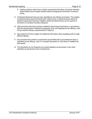 Residential Lighting Page 6-12
5. Lighting systems which have modular components that allow conversion between
screw-based and pin-based sockets without changing the luminaires’ housing or
wiring.
C. Unfinished electrical boxes are also classified as low efficacy luminaires. This applies
to electrical boxes that are finished with a blank cover or electrical boxes where no
electrical equipment has been installed, where the electrical box can be used for a
luminaire or a surface mounted ceiling fan.
D. LED luminaires that have not been certified to the Energy Commission in accordance
with the requirements in Reference Appendix JA-8, are classified as low efficacy, even
if they meet the efficacy requirements of Table 6-2.
E. See section 6.9 of this chapter for additional information about qualifying LED as high
efficacy lighting.
F. Any luminaire that contains a socket that can be fitted with an incandescent lamp is
classified as low efficacy, even if a compact fluorescent or LED lamp is installed into
that socket.
G. The Standards do not recognize any socket adaptors as permanent, even when
classified as permanent by the manufacturer.
2013 Residential Compliance Manual January 2014
 