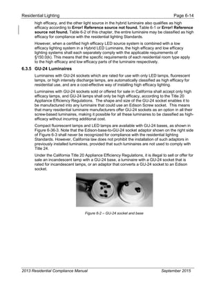 Residential Lighting Page 6-14
high efficacy, and the other light source in the hybrid luminaire also qualifies as high
efficacy according to Error! Reference source not found. Table 6-1 or Error! Reference
source not found. Table 6-2 of this chapter, the entire luminaire may be classified as high
efficacy for compliance with the residential lighting Standards.
However, when a certified high efficacy LED source system is combined with a low
efficacy lighting system in a Hybrid LED Luminaire, the high efficacy and low efficacy
lighting systems shall each separately comply with the applicable requirements of
§150.0(k). This means that the specific requirements of each residential room type apply
to the high efficacy and low efficacy parts of the luminaire respectively.
6.3.5 GU-24 Luminaires
Luminaires with GU-24 sockets which are rated for use with only LED lamps, fluorescent
lamps, or high intensity discharge lamps, are automatically classified as high efficacy for
residential use, and are a cost-effective way of installing high efficacy lighting.
Luminaires with GU-24 sockets sold or offered for sale in California shall accept only high
efficacy lamps, and GU-24 lamps shall only be high efficacy, according to the Title 20
Appliance Efficiency Regulations. The shape and size of the GU-24 socket enables it to
be manufactured into any luminaire that could use an Edison Screw socket. This means
that many residential luminaire manufacturers offer GU-24 sockets as an option in all their
screw-based luminaires, making it possible for all these luminaires to be classified as high-
efficacy without incurring additional cost.
Compact fluorescent lamps and LED lamps are available with GU-24 bases, as shown in
Figure 6-36-3. Note that the Edison-base-to-GU-24 socket adaptor shown on the right side
of Figure 6-3 shall never be recognized for compliance with the residential lighting
Standards. However, California law does not prohibit the installation of such adaptors in
previously installed luminaires, provided that such luminaires are not used to comply with
Title 24.
Under the California Title 20 Appliance Efficiency Regulations, it is illegal to sell or offer for
sale an incandescent lamp with a GU-24 base, a luminaire with a GU-24 socket that is
rated for incandescent lamps, or an adaptor that converts a GU-24 socket to an Edison
socket.
Figure 6-2 – GU-24 socket and base
2013 Residential Compliance Manual September 2015
 