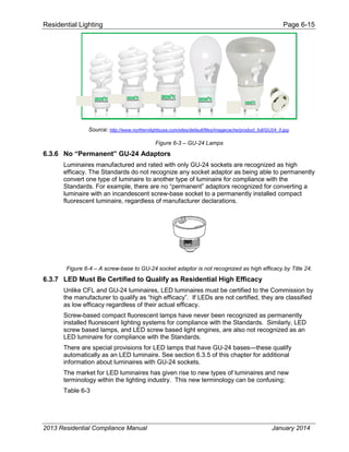 Residential Lighting Page 6-15
Source: http://www.northernlightsusa.com/sites/default/files/imagecache/product_full/GU24_0.jpg.
Figure 6-3 – GU-24 Lamps
6.3.6 No “Permanent” GU-24 Adaptors
Luminaires manufactured and rated with only GU-24 sockets are recognized as high
efficacy. The Standards do not recognize any socket adaptor as being able to permanently
convert one type of luminaire to another type of luminaire for compliance with the
Standards. For example, there are no “permanent” adaptors recognized for converting a
luminaire with an incandescent screw-base socket to a permanently installed compact
fluorescent luminaire, regardless of manufacturer declarations.
Figure 6-4 – A screw-base to GU-24 socket adaptor is not recognized as high efficacy by Title 24.
6.3.7 LED Must Be Certified to Qualify as Residential High Efficacy
Unlike CFL and GU-24 luminaires, LED luminaires must be certified to the Commission by
the manufacturer to qualify as “high efficacy”. If LEDs are not certified, they are classified
as low efficacy regardless of their actual efficacy.
Screw-based compact fluorescent lamps have never been recognized as permanently
installed fluorescent lighting systems for compliance with the Standards. Similarly, LED
screw based lamps, and LED screw based light engines, are also not recognized as an
LED luminaire for compliance with the Standards.
There are special provisions for LED lamps that have GU-24 bases—these qualify
automatically as an LED luminaire. See section 6.3.5 of this chapter for additional
information about luminaires with GU-24 sockets.
The market for LED luminaires has given rise to new types of luminaires and new
terminology within the lighting industry. This new terminology can be confusing;
Table 6-3
2013 Residential Compliance Manual January 2014
 