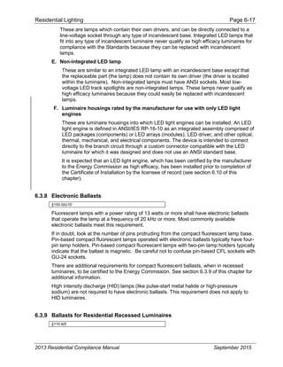 Residential Lighting Page 6-17
These are lamps which contain their own drivers, and can be directly connected to a
line-voltage socket through any type of incandescent base. Integrated LED lamps that
fit into any type of incandescent luminaire never qualify as high efficacy luminaires for
compliance with the Standards because they can be replaced with incandescent
lamps.
E. Non-integrated LED lamp
These are similar to an integrated LED lamp with an incandescent base except that
the replaceable part (the lamp) does not contain its own driver (the driver is located
within the luminaire). Non-integrated lamps must have ANSI sockets. Most low-
voltage LED track spotlights are non-integrated lamps. These lamps never qualify as
high efficacy luminaires because they could easily be replaced with incandescent
lamps.
F. Luminaire housings rated by the manufacturer for use with only LED light
engines
These are luminaire housings into which LED light engines can be installed. An LED
light engine is defined in ANSI/IES RP-16-10 as an integrated assembly comprised of
LED packages (components) or LED arrays (modules), LED driver, and other optical,
thermal, mechanical, and electrical components. The device is intended to connect
directly to the branch circuit through a custom connector compatible with the LED
luminaire for which it was designed and does not use an ANSI standard base.
It is expected that an LED light engine, which has been certified by the manufacturer
to the Energy Commission as high efficacy, has been installed prior to completion of
the Certificate of Installation by the licensee of record (see section 6.10 of this
chapter).
6.3.8 Electronic Ballasts
§150.0(k)1D
Fluorescent lamps with a power rating of 13 watts or more shall have electronic ballasts
that operate the lamp at a frequency of 20 kHz or more. Most commonly available
electronic ballasts meet this requirement.
If in doubt, look at the number of pins protruding from the compact fluorescent lamp base.
Pin-based compact fluorescent lamps operated with electronic ballasts typically have four-
pin lamp holders. Pin-based compact fluorescent lamps with two-pin lamp holders typically
indicate that the ballast is magnetic. Be careful not to confuse pin-based CFL sockets with
GU-24 sockets.
There are additional requirements for compact fluorescent ballasts, when in recessed
luminaires, to be certified to the Energy Commission. See section 6.3.9 of this chapter for
additional information.
High intensity discharge (HID) lamps (like pulse-start metal halide or high-pressure
sodium) are not required to have electronic ballasts. This requirement does not apply to
HID luminaires.
6.3.9 Ballasts for Residential Recessed Luminaires
§110.9(f)
2013 Residential Compliance Manual September 2015
 