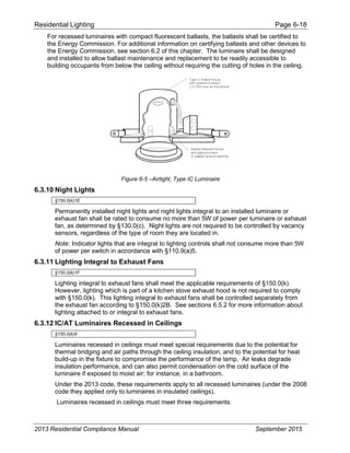Residential Lighting Page 6-18
For recessed luminaires with compact fluorescent ballasts, the ballasts shall be certified to
the Energy Commission. For additional information on certifying ballasts and other devices to
the Energy Commission, see section 6.2 of this chapter. The luminaire shall be designed
and installed to allow ballast maintenance and replacement to be readily accessible to
building occupants from below the ceiling without requiring the cutting of holes in the ceiling.
Figure 6-5 –Airtight, Type IC Luminaire
6.3.10 Night Lights
§150.0(k)1E
Permanently installed night lights and night lights integral to an installed luminaire or
exhaust fan shall be rated to consume no more than 5W of power per luminaire or exhaust
fan, as determined by §130.0(c). Night lights are not required to be controlled by vacancy
sensors, regardless of the type of room they are located in.
Note: Indicator lights that are integral to lighting controls shall not consume more than 5W
of power per switch in accordance with §110.9(a)5.
6.3.11 Lighting Integral to Exhaust Fans
§150.0(k)1F
Lighting integral to exhaust fans shall meet the applicable requirements of §150.0(k).
However, lighting which is part of a kitchen stove exhaust hood is not required to comply
with §150.0(k). This lighting integral to exhaust fans shall be controlled separately from
the exhaust fan according to §150.0(k)2B. See sections 6.5.2 for more information about
lighting attached to or integral to exhaust fans.
6.3.12 IC/AT Luminaires Recessed in Ceilings
§150.0(k)8
Luminaires recessed in ceilings must meet special requirements due to the potential for
thermal bridging and air paths through the ceiling insulation, and to the potential for heat
build-up in the fixture to compromise the performance of the lamp. Air leaks degrade
insulation performance, and can also permit condensation on the cold surface of the
luminaire if exposed to moist air; for instance, in a bathroom.
Under the 2013 code, these requirements apply to all recessed luminaires (under the 2008
code they applied only to luminaires in insulated ceilings).
Luminaires recessed in ceilings must meet three requirements:
2013 Residential Compliance Manual September 2015
 