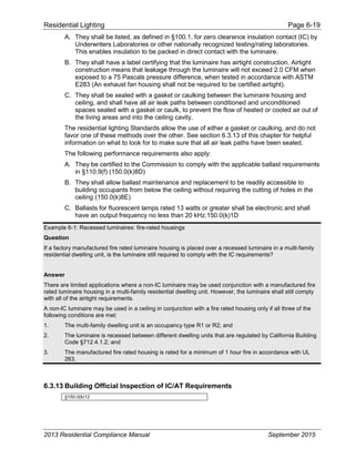 Residential Lighting Page 6-19
A. They shall be listed, as defined in §100.1, for zero clearance insulation contact (IC) by
Underwriters Laboratories or other nationally recognized testing/rating laboratories.
This enables insulation to be packed in direct contact with the luminaire.
B. They shall have a label certifying that the luminaire has airtight construction. Airtight
construction means that leakage through the luminaire will not exceed 2.0 CFM when
exposed to a 75 Pascals pressure difference, when tested in accordance with ASTM
E283 (An exhaust fan housing shall not be required to be certified airtight).
C. They shall be sealed with a gasket or caulking between the luminaire housing and
ceiling, and shall have all air leak paths between conditioned and unconditioned
spaces sealed with a gasket or caulk, to prevent the flow of heated or cooled air out of
the living areas and into the ceiling cavity.
The residential lighting Standards allow the use of either a gasket or caulking, and do not
favor one of these methods over the other. See section 6.3.13 of this chapter for helpful
information on what to look for to make sure that all air leak paths have been sealed.
The following performance requirements also apply:
A. They be certified to the Commission to comply with the applicable ballast requirements
in §110.9(f) (150.0(k)8D)
B. They shall allow ballast maintenance and replacement to be readily accessible to
building occupants from below the ceiling without requiring the cutting of holes in the
ceiling (150.0(k)8E)
C. Ballasts for fluorescent lamps rated 13 watts or greater shall be electronic and shall
have an output frequency no less than 20 kHz.150.0(k)1D
Example 6-1: Recessed luminaires: fire-rated housings
Question
If a factory manufactured fire rated luminaire housing is placed over a recessed luminaire in a multi-family
residential dwelling unit, is the luminaire still required to comply with the IC requirements?
Answer
There are limited applications where a non-IC luminaire may be used conjunction with a manufactured fire
rated luminaire housing in a multi-family residential dwelling unit. However, the luminaire shall still comply
with all of the airtight requirements.
A non-IC luminaire may be used in a ceiling in conjunction with a fire rated housing only if all three of the
following conditions are met:
1. The multi-family dwelling unit is an occupancy type R1 or R2; and
2. The luminaire is recessed between different dwelling units that are regulated by California Building
Code §712.4.1.2; and
3. The manufactured fire rated housing is rated for a minimum of 1 hour fire in accordance with UL
263.
6.3.13 Building Official Inspection of IC/AT Requirements
§150.0(k)12
2013 Residential Compliance Manual September 2015
 