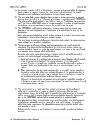 Residential Lighting Page 6-20
A. As covered in section 6.3.12 of this chapter, recessed luminaires shall be IC rated and
have a gasket or caulking between the housing and ceiling to prevent the flow of
heated or cooled air between conditioned and unconditioned spaces.
B. The luminaire shall include a label certifying airtight or similar designation to show air
leakage less than 2.0 CFM at 75 Pascals when tested in accordance with ASTM E283.
The label shall be clearly visible for the building inspector. The building inspector may
verify the IC and ASTM E283 labels at a rough inspection. If verified at final inspection
the building inspector may have to remove the trim kit to see the labels.
C. The ASTM E283 certification is a laboratory procedure intended to measure only
leakage of the luminaire housing or, if applicable, of an airtight trim kit, and not the
installation.
Luminaire housings labeled as airtight, airtight ready or other airtight designation does
not establish that a luminaire has been installed airtight.
The luminaire manufacturer shall provide instructions that explain the entire assembly
required to achieve an airtight installation.
D. There are several different methods used by manufacturers to meet the airtight
standards. The residential lighting Standards do not favor one airtight method over
another, including they do not prefer the use of gaskets over caulk, or the use of caulk
over gaskets for compliance with the Standards.
Because a luminaire housing is not always installed perfectly parallel to the ceiling
surface, both methods have their benefits as follows:
1. Caulk will generally fill in and seal wide and uneven gaps. However, after the caulk
dries, it may permanently attach the luminaire housing or trim to the ceiling
surface. Therefore, the caulk may need to be cut away from the ceiling surface in
the event that a luminaire housing or trim needs to be moved away from the
ceiling.
2. Many gaskets allow the luminaire housing or trim to be readily moved away from
the ceiling surface after it has been installed. However, if the gasket is too thin, or
not made out of an air stopping type of material, it may not sufficiently reduce the
air flow between the conditioned and unconditioned spaces.
Although the Standards do not specify the type of material needed for a gasket, it
is likely that an open cell type of foam, particularly if the gasket is relatively thin, will
not create an airtight barrier.
E. The primary intent is to install a certified airtight luminaire so that it is sufficiently
airtight to prevent the flow of heated or cooled air between conditioned and
unconditioned spaces. All air leak paths through the luminaire assembly or through the
ceiling opening shall be sealed. Leak paths in the installation assembly that are not
part of the ASTM E283 testing shall be sealed with either a gasket or caulk.
One example may apply for assemblies where a certified airtight luminaire housing is
installed in an adjustable mounting frame; all air leak paths between the certified
airtight luminaire housing and the adjustable mounting frame shall be sealed, either
with a gasket or caulk.
Following is the process for verifying that the requirements for an airtight installation
are met.
2013 Residential Compliance Manual September 2015
 