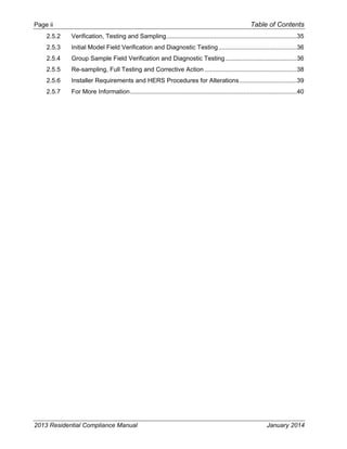 Page ii Table of Contents
2013 Residential Compliance Manual January 2014
2.5.2  Verification, Testing and Sampling...........................................................................35 
2.5.3  Initial Model Field Verification and Diagnostic Testing.............................................36 
2.5.4  Group Sample Field Verification and Diagnostic Testing.........................................36 
2.5.5  Re-sampling, Full Testing and Corrective Action .....................................................38 
2.5.6  Installer Requirements and HERS Procedures for Alterations.................................39 
2.5.7  For More Information................................................................................................40 
 