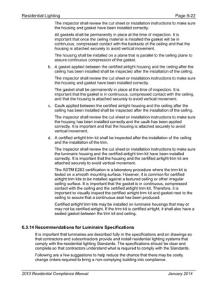 Residential Lighting Page 6-22
The inspector shall review the cut sheet or installation instructions to make sure
the housing and gasket have been installed correctly.
All gaskets shall be permanently in place at the time of inspection. It is
important that once the ceiling material is installed the gasket will be in
continuous, compressed contact with the backside of the ceiling and that the
housing is attached securely to avoid vertical movement.
The housing shall be installed on a plane that is parallel to the ceiling plane to
assure continuous compression of the gasket.
b. A gasket applied between the certified airtight housing and the ceiling after the
ceiling has been installed shall be inspected after the installation of the ceiling.
The inspector shall review the cut sheet or installation instructions to make sure
the housing and gasket have been installed correctly.
The gasket shall be permanently in place at the time of inspection. It is
important that the gasket is in continuous, compressed contact with the ceiling,
and that the housing is attached securely to avoid vertical movement.
c. Caulk applied between the certified airtight housing and the ceiling after the
ceiling has been installed shall be inspected after the installation of the ceiling.
The inspector shall review the cut sheet or installation instructions to make sure
the housing has been installed correctly and the caulk has been applied
correctly. It is important and that the housing is attached securely to avoid
vertical movement.
d. A certified airtight trim kit shall be inspected after the installation of the ceiling
and the installation of the trim.
The inspector shall review the cut sheet or installation instructions to make sure
the luminaire housing and the certified airtight trim kit have been installed
correctly. It is important that the housing and the certified airtight trim kit are
attached securely to avoid vertical movement.
The ASTM E283 certification is a laboratory procedure where the trim kit is
tested on a smooth mounting surface. However, it is common for certified
airtight trim kits to be installed against a textured ceiling or other irregular
ceiling surface. It is important that the gasket is in continuous, compressed
contact with the ceiling and the certified airtight trim kit. Therefore, it is
important to visually inspect the certified airtight trim kit and gasket next to the
ceiling to assure that a continuous seal has been produced.
Certified airtight trim kits may be installed on luminaire housings that may or
may not be certified airtight. If the trim kit is certified airtight, it shall also have a
sealed gasket between the trim kit and ceiling.
6.3.14 Recommendations for Luminaire Specifications
It is important that luminaires are described fully in the specifications and on drawings so
that contractors and subcontractors provide and install residential lighting systems that
comply with the residential lighting Standards. The specifications should be clear and
complete so that contractors understand what is required to comply with the Standards.
Following are a few suggestions to help reduce the chance that there may be costly
change orders required to bring a non-complying building into compliance.
2013 Residential Compliance Manual January 2014
 