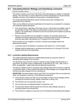 Residential Lighting Page 6-24
6.4 Calculating Kitchen Wattage and Classifying Luminaires
§150.0(k)3; §150.0(k)8, §130.0(c)
This section contains a summary of §130.0(c) of the Standards as it relates to residential
lighting. This information is used to determine luminaire classification for all permanently
installed luminaires, and to determine input power in residential kitchens.
The residential lighting Standards require luminaire input power (wattage) to be
determined only in kitchens.
There are two different luminaire classifications that need to be considered for complying
with residential lighting Standards.
• First, all luminaires, regardless of the type of room in which they are installed, need to
be classified as high or low efficacy as described in sections 6.3.2 and 6.3.3 of this
chapter. This classification will determine how the luminaire will be treated in §150.0(k)
of the Standards.
• Second, if the luminaire is to be installed in a kitchen, the luminaire needs to be
classified according to lighting technology in accordance with §130.0(c) to determine
luminaire input watts. See sections 6.4.1 through 6.4.8 of this chapter.
If the luminaire is to be installed in a kitchen, luminaire input wattage need to be
determined as follows:
• Luminaires need to be labeled in accordance with section 6.4.1 of this chapter.
• Wattage shall be determined in accordance with sections 6.4.2 through 6.4.8 of this
chapter (§130.0(c) of the Standards).
6.4.1 Luminaire Labeling Requirements
The Lighting Standards determine installed lighting power by using the maximum
relamping rated wattage of the luminaire.
The Standards require that the maximum relamping rated wattage shall be listed on a
permanent, pre-printed, factory installed label, as specified by UL 1574, 1598, 2108, or
8750, as applicable. Labels shall meet the following requirements:
The factory-installed maximum relamping rated wattage label shall not consist of peel-off
or peel-down layers or other methods that allow the rated wattage to be changed after the
luminaire has been shipped from the manufacturer.
EXCEPTION: Peel-down labels may be used ONLY for luminaires that are manufactured,
rated, and designed to meet ALL of the following requirements:
A. The Iuminaire must be one that can accommodate a range of lamp wattages without
changing the luminaire housing, ballast, transformer or wiring, and
B. The luminaire can only operate one lamp, and
C. The luminaire has an integrated ballast or transformer, and
D. The peel-down labels shall be layered such that the rated wattage reduces as
successive layers are removed and,
E. The luminaire is capable of using only one of the following three lighting technologies:
2013 Residential Compliance Manual January 2014
 