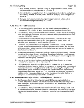 Residential Lighting Page 6-25
1. High intensity discharge luminaire, having an integral electronic ballast, with a
maximum relamping rated wattage of 150 watts, or
2. An individual low-voltage luminaire (low voltage track systems do not qualify to use
this labeling ethod) olts with a a i rela ing rated wattage o
watts, or
3. Compact fluorescent luminaire, having an integral electronic ballast, with a
maximum relamping rated wattage of 42 watts.
6.4.2 Incandescent Luminaires
A. The Standards classify all luminaires with line voltage screw-base sockets as
incandescent. This includes all types of medium screw base incandescent lamp.
B. For determining input power for incandescent luminaires, use the maximum relamping
rated wattage of the luminaire in accordance with the labeling requirements discussed
in section 6.4.1 of this chapter.
For recessed luminaires with line-voltage medium screw base sockets, the input
wattage shall never be calculated as less than 50 watts per socket, even if the
relamping rated wattage on a label is less than 50 watts.
C. Luminaires and luminaire housings designed to accommodate a variety of trims or
modular components that allow the conversion between incandescent and any other
lighting technology without changing the luminaire housing or wiring shall always be
classified as incandescent.
D. Screw-based adaptors are never recognized as converting an incandescent luminaire
to any type of non-incandescent technology. Screw-based adaptors, including screw-
base adaptors classified as permanent by the manufacturer, are never recognized for
compliance with the lighting Standards.
E. Luminaires and luminaire housings manufactured with incandescent screw base
sockets shall be classified only as incandescent.
F. Field modifications, including hard wiring of an LED module into an incandescent
luminaire or luminaire housing, shall not be recognized as converting the incandescent
luminaire or luminaire housing to a non-incandescent technology for compliance with
the residential lighting Standards, except for very specific alterations of preexisting
luminaires as described in section 6.3.1 E of this chapter. For example, LED lighting
modules having incandescent bases, or having incandescent pit-tails, shall not be
recognized as LED for compliance with the Standards.
6.4.3 Fluorescent and High Intensity Discharge (HID) Luminaires
A. Both fluorescent and high intensity discharge (HID) lighting requires ballasts to
operate. Therefore, luminaires with installed ballasts are either fluorescent (pin-based
linear fluorescent or pin-based compact fluorescent) or HID (metal halide or high
pressure sodium).
B. For determining input power for fluorescent and HID luminaires, the input watts shall
be the rated lamp/ballast combination used in the luminaire, as published in the ballast
manufacturer’s catalogs based on independent testing lab reports as specified by UL
1598.
2013 Residential Compliance Manual January 2014
 