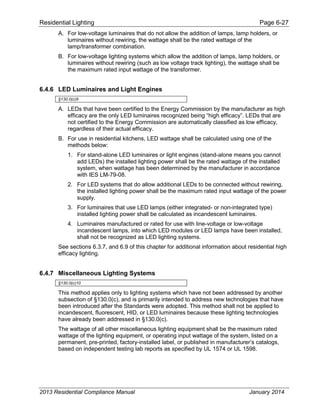 Residential Lighting Page 6-27
A. For low-voltage luminaires that do not allow the addition of lamps, lamp holders, or
luminaires without rewiring, the wattage shall be the rated wattage of the
lamp/transformer combination.
B. For low-voltage lighting systems which allow the addition of lamps, lamp holders, or
luminaires without rewiring (such as low voltage track lighting), the wattage shall be
the maximum rated input wattage of the transformer.
6.4.6 LED Luminaires and Light Engines
§130.0(c)9
A. LEDs that have been certified to the Energy Commission by the manufacturer as high
efficacy are the only LED luminaires recognized being “high efficacy”. LEDs that are
not certified to the Energy Commission are automatically classified as low efficacy,
regardless of their actual efficacy.
B. For use in residential kitchens, LED wattage shall be calculated using one of the
methods below:
1. For stand-alone LED luminaires or light engines (stand-alone means you cannot
add LEDs) the installed lighting power shall be the rated wattage of the installed
system, when wattage has been determined by the manufacturer in accordance
with IES LM-79-08.
2. For LED systems that do allow additional LEDs to be connected without rewiring,
the installed lighting power shall be the maximum rated input wattage of the power
supply.
3. For luminaires that use LED lamps (either integrated- or non-integrated type)
installed lighting power shall be calculated as incandescent luminaires.
4. Luminaires manufactured or rated for use with line-voltage or low-voltage
incandescent lamps, into which LED modules or LED lamps have been installed,
shall not be recognized as LED lighting systems.
See sections 6.3.7, and 6.9 of this chapter for additional information about residential high
efficacy lighting.
6.4.7 Miscellaneous Lighting Systems
§130.0(c)10
This method applies only to lighting systems which have not been addressed by another
subsection of §130.0(c), and is primarily intended to address new technologies that have
been introduced after the Standards were adopted. This method shall not be applied to
incandescent, fluorescent, HID, or LED luminaires because these lighting technologies
have already been addressed in §130.0(c).
The wattage of all other miscellaneous lighting equipment shall be the maximum rated
wattage of the lighting equipment, or operating input wattage of the system, listed on a
permanent, pre-printed, factory-installed label, or published in manufacturer’s catalogs,
based on independent testing lab reports as specified by UL 1574 or UL 1598.
2013 Residential Compliance Manual January 2014
 