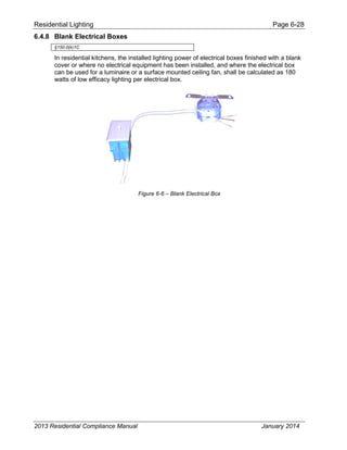 Residential Lighting Page 6-28
6.4.8 Blank Electrical Boxes
§150.0(k)1C
In residential kitchens, the installed lighting power of electrical boxes finished with a blank
cover or where no electrical equipment has been installed, and where the electrical box
can be used for a luminaire or a surface mounted ceiling fan, shall be calculated as 180
watts of low efficacy lighting per electrical box.
Figure 6-6 – Blank Electrical Box
2013 Residential Compliance Manual January 2014
 