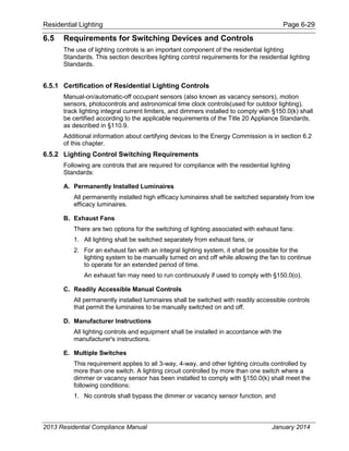 Residential Lighting Page 6-29
6.5 Requirements for Switching Devices and Controls
The use of lighting controls is an important component of the residential lighting
Standards. This section describes lighting control requirements for the residential lighting
Standards.
6.5.1 Certification of Residential Lighting Controls
Manual-on/automatic-off occupant sensors (also known as vacancy sensors), motion
sensors, photocontrols and astronomical time clock controls(used for outdoor lighting),
track lighting integral current limiters, and dimmers installed to comply with §150.0(k) shall
be certified according to the applicable requirements of the Title 20 Appliance Standards,
as described in §110.9.
Additional information about certifying devices to the Energy Commission is in section 6.2
of this chapter.
6.5.2 Lighting Control Switching Requirements
Following are controls that are required for compliance with the residential lighting
Standards:
A. Permanently Installed Luminaires
All permanently installed high efficacy luminaires shall be switched separately from low
efficacy luminaires.
B. Exhaust Fans
There are two options for the switching of lighting associated with exhaust fans:
1. All lighting shall be switched separately from exhaust fans, or
2. For an exhaust fan with an integral lighting system, it shall be possible for the
lighting system to be manually turned on and off while allowing the fan to continue
to operate for an extended period of time.
An exhaust fan may need to run continuously if used to comply with §150.0(o).
C. Readily Accessible Manual Controls
All permanently installed luminaires shall be switched with readily accessible controls
that permit the luminaires to be manually switched on and off.
D. Manufacturer Instructions
All lighting controls and equipment shall be installed in accordance with the
manufacturer's instructions.
E. Multiple Switches
This requirement applies to all 3-way, 4-way, and other lighting circuits controlled by
more than one switch. A lighting circuit controlled by more than one switch where a
dimmer or vacancy sensor has been installed to comply with §150.0(k) shall meet the
following conditions:
1. No controls shall bypass the dimmer or vacancy sensor function, and
2013 Residential Compliance Manual January 2014
 