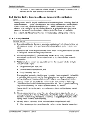 Residential Lighting Page 6-30
2. The dimmer or vacancy sensor shall be certified to the Energy Commission that it
complies with the applicable requirements of §119.
6.5.3 Lighting Control Systems and Energy Management Control Systems
§110.9
Lighting control devices may be either individual devices or systems consisting of two or
more components. Lighting control systems and Energy Management Control Systems
(EMCS) must meet the requirements of §110.9. There is no need for lighting control
systems to be certified to the Commission. However, when installing a lighting control
system, a licensee of record must sign a lighting control Certificate of Installation.
See section 6.2.2 of this chapter for more information about lighting control systems.
6.5.4 Vacancy Sensors
§150.0(k) and 110.9
A. The residential lighting Standards require the installation of high efficacy lighting, but
allow vacancy sensors to be used as an alternate compliance option in some room
types.
See section 6.6 of this chapter to identify rooms where vacancy sensors may be used
to comply with the residential lighting Standards.
B. Manual-on/automatic-off occupant sensors, also known as vacancy sensors,
automatically turn lights off if an occupant forgets to turn them off when a room is
unoccupied.
C. Additionally, these sensors are required to provide the occupant with the ability to
manually turn the lights:
• Off upon leaving the room, and
• Off while still occupying a room, and
• On upon entering the room.
The manual–off feature is critical because it provides the occupants with the flexibility
to control the lighting environment to their satisfaction, and results in greater energy
savings by allowing the occupants to turn off the lights when they are not needed.
D. Vacancy sensors are required to the certified by the manufacturer to the Energy
Commission in accordance with the requirements in the Title 20 Appliance Efficiency
Regulations before they can be sold or offered for sale in California.
See section 6.2 of this chapter for more information about certifying lighting control
devices.
E. If there are rooms or areas where there are safety concerns regarding the use of
vacancy sensors, then the use of “dual technology” (infra-red plus ultrasonic) may be
desirable, or alternatively the vacancy sensor may be staged to partially shut off the
lighting before switching it off completely.
F. Vacancy sensors commonly on the market are wired in two different ways:
1. Where sensor operating current uses the load connection (two-wire connection).
2013 Residential Compliance Manual January 2014
 