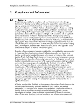 Compliance and Enforcement – Overview Pages 2-1
2013 Residential Compliance Manual January 2014
2. Compliance and Enforcement
2.1 Overview
The primary responsibility for compliance with and the enforcement of the Energy
Commission’s Building Energy Efficiency Standards rests with the local enforcement
agency, typically associated with a city or county government. Low-rise residential
buildings must obtain a permit from the local enforcement agency before a new building
may be constructed, before constructing an addition, and before alterations are made to
existing buildings. Before a permit is issued, the local enforcement agency examines the
plans and specifications for the proposed building to verify compliance with all applicable
codes and standards. Verification of compliance with the Building Energy Efficiency
Standards, which is done by comparing the requirements specified on the Certificate of
Compliance (CF1R) with the plans and specifications for the building, is the enforcement
agency's plan check responsibility. The enforcement agency's plans examiner must also
verify that the plans and specifications for the building are in compliance with the building
code, plumbing code, electrical code, mechanical code, and all other applicable codes
and standards adopted by the local enforcement agency.
Once the enforcement agency has determined that the proposed building (as represented
in the plans and specifications) complies with all applicable codes and standards, a
building permit may be issued at the request of the builder or the owner of the proposed
building. This is the first significant milestone in the compliance and enforcement process.
Once construction starts, the enforcement process begins for the Inspector who will verify
that the installed building components (HVAC equipment, fenestration, lighting, insulation,
etc.) match the energy components modeled on the Certificate of Compliance (CF1R)
during each respective phase of construction (i.e. footing/foundation, rough frame,
insulation, etc.). After building construction is complete, the local enforcement agency
completes the final inspection and issues the Certificate of Occupancy. If the enforcement
agency's final inspection determines that the building conforms to the plans and
specifications approved during plan check, that all applicable Certificates of Installation
(CF2R) and Certificates of Verification (CF3R ) forms are registered and submitted for
verification, and that it complies with all applicable codes and standards, the enforcement
agency may approve the building. The enforcement agency's final approval is also a
significant milestone.
While the permit and the Certificate of Occupancy are the most significant milestones, the
compliance and enforcement process is significantly more involved and requires
participation by a number of other persons and organizations including the architect or
building designer, specialty engineers (mechanical, electrical, civil, etc.), energy
consultants, contractors, the owner, third party inspectors (HERS raters), and many
others. This chapter describes the overall compliance and enforcement process, and it
 
