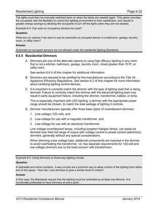 Residential Lighting Page 6-32
The lights must then be manually switched back on when the lights are needed again. This option provides
the occupants with the flexibility to control the lighting environment to their satisfaction, and results in
greater energy savings by allowing the occupants to turn off the lights when they are not needed.
Example 6-4: Can auto-on occupancy sensors be used?
Question
What are our options if we want to use an automatic-on occupant sensor in a bathroom, garage, laundry
room, or utility room?
Answer
Automatic-on occupant sensors are not allowed under the residential lighting Standards.
6.5.5 Residential Dimmers
A. Dimmers are one of the alternate options to using high efficacy lighting in any room
that is not a kitchen, bathroom, garage, laundry room, closet greater than 70 ft², or
utility room.
See section 6.6.4 of this chapter for additional information.
B. Dimmers are required to be certified by the manufacturer according to the Title 20
Appliance Efficiency Regulations. See section 6.2 of this chapter for more information
about certifying lighting control devices.
C. It is important to correctly match the dimmer with the type of lighting load that is being
dimmed. Failure to correctly match the dimmer with the electrical lighting load may
result in early equipment failure, including the dimmer, transformer, ballast, or lamp.
This is especially important with LED lighting; a dimmer with the appropriate power
range should be chosen, to match the total wattage of lighting it controls.
D. Dimmer manufacturers typically offer three basic types of incandescent dimmers:
1. Line voltage (120 volt), and
2. Low-voltage for use with a magnetic transformer, and
3. Low-voltage for use with an electronic transformer.
Line voltage incandescent lamps, including tungsten-halogen lamps, can easily be
dimmed over their full range of output with voltage control or phase control (electronic)
dimmers, generally without any special considerations.
When dimming a low voltage load, additional components are required in the dimmer
to avoid overheating the transformer. UL has separate requirements for 120-volt and
low-voltage dimmers due to the heat concern with transformers.
Example 6-5: Using dimmers on three-way lighting circuits
Question
In stairwells and some corridors, 3-way circuits are a common way to allow control of the lighting from either
end of the space. How can I use dimmers to give a similar level of control?
Answer
In this case, the Standards require that the lighting must be controlled by at least one dimmer. It is
functionally preferable to have dimmers at every point.
2013 Residential Compliance Manual January 2014
 