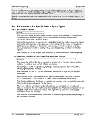 Residential Lighting Page 6-33
However, the Standards do not require that every control point must allow dimming. One of the switches
could be a dimmer and the other could be a regular toggle switch. Alternatively, more advanced controls
are available that allow dimming from both ends of the circuit.
However, the toggles switch(es) must not allow the lighting to come on at a higher level than is set by the
dimmer.
6.6 Requirements for Specific Indoor Space Types
6.6.1 Residential Kitchen
§150.0(k)3
The Standards define a residential kitchen as a room or area used for food storage and
preparation and washing dishes including associated counter tops and cabinets,
refrigerator, stove, oven, and floor areas.
Kitchen lighting includes all permanently installed lighting in the kitchen, except for lighting
that is internal to cabinets for the purpose of illuminating only the inside of the cabinets.
Lighting in areas adjacent to the kitchen, including but not limited to dining and nook
areas, are considered kitchen lighting if they are not separately switched from kitchen
lighting.
See section 6.3.1 of this chapter for a discussion of permanent versus portable lighting.
A. Determine High Efficacy and Low Efficacy Installed Wattage
§150.0(k)3A
The residential lighting Standards require that at least half of the rated lighting wattage
installed in a kitchen shall be high efficacy luminaires.
For example, if 150W of high efficacy lighting is installed, no more than 150W of low
efficacy lighting can be installed.
See sections 6.3.2 and 6.3.3 of this chapter for descriptions of high and low efficacy
luminaires.
Because high efficacy luminaires typically consume less power than other luminaires,
about three-fourths of the luminaires in the kitchen are likely to be high efficacy.
The Residential Lighting Certificate of Installation is required to be completed to determine
if kitchen lighting complies with the Standards.
There are no limits to the total number of watts that can be installed in a residential
kitchen. Therefore, there are no limits to illumination levels. If higher illumination levels are
needed, simply install additional wattage from high efficacy luminaires until needed
illumination levels are reached.
See section 6.4 of this chapter for information on determining the input power (wattage) of
each installed luminaire.
2013 Residential Compliance Manual January 2014
 