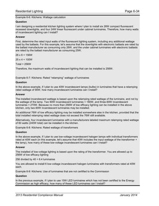 Residential Lighting Page 6-34
Example 6-6: Kitchens: Wattage calculation
Question
I am designing a residential kitchen lighting system where I plan to install six 26W compact fluorescent
recessed downlights, and four 24W linear fluorescent under cabinet luminaires. Therefore, how many watts
of incandescent lighting can I install?
Answer
First, determine the rated input watts of the fluorescent lighting system, including any additional wattage
used by the ballasts. For this example, let’s assume that the downlights with electronic ballasts are rated by
the ballast manufacturer as consuming only 26W, and the under cabinet luminaires with electronic ballasts
are rated by the ballast manufacturer as consuming 25W.
26 x 6 = 156W
25 x 4 = 100W
Total = 256W
Therefore, the maximum watts of incandescent lighting that can be installed is 256W.
Example 6-7: Kitchens: Rated “relamping” wattage of luminaires
Question
In the above example, if I plan to use 40W incandescent lamps (bulbs) in luminaires that have a relamping
rated wattage of 90W, how many incandescent luminaires can I install?
Answer
The installed incandescent wattage is based upon the relamping rated wattage of the luminaire, and not by
the wattage of the lamp. Two 90W incandescent luminaires = 180W, and three-90W incandescent
luminaires = 270W. Because no more than 256W of low efficacy lighting can be installed in the above
kitchen, only two-90W incandescent luminaires may be installed.
An additional 76W of low efficacy lighting may be installed somewhere else in the kitchen, provided that the
total installed relamping rated wattage does not exceed the 76W still available.
Alternatively, four incandescent luminaires with a manufacturers labeled maximum relamping rated wattage
of 60 watts (240W total) can be installed in the kitchen.
Example 6-8: Kitchens: Rated wattage of transformers
Question
In the above example, if I plan to use low-voltage incandescent halogen lamps with individual transformers
rated at 40W each (in this example, let’s assume that 40W includes the input wattage of the transformer +
the lamp), how many of these low-voltage incandescent luminaires can I install?
Answer
The installed of low-voltage lighting is based upon the rating of the transformer. You are allowed up to
256W of low efficacy lighting
256 divided by 40 = 6.4 luminaires
You are allowed to install 6 low-voltage incandescent halogen luminaires with transformers rated at 40W
each.
Example 6-9: Kitchens: Use of luminaires that are not certified to the Commission
Question
In the previous example, if I plan to use 15W LED luminaires which has not been certified to the Energy
Commission as high efficacy, how many of these LED luminaires can I install?
2013 Residential Compliance Manual January 2014
 