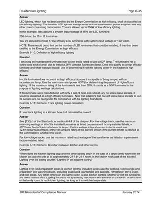 Residential Lighting Page 6-35
Answer
LED lighting, which has not been certified by the Energy Commission as high efficacy, shall be classified as
low efficacy lighting. The installed LED system wattage must include transformers, power supplies, and any
other power consuming components. You are allowed up to 256W of low efficacy lighting.
In this example, let’s assume a system input wattage of 15W per LED luminaire:
256 divided by 15 = 17 luminaires
You are allowed to install 17 low efficacy LED luminaires with system input wattage of 15W each.
NOTE: There would be no limit on the number of LED luminaires that could be installed, if they had been
certified to the Energy Commission as high efficacy.
Example 6-10: Definition of high efficacy lighting
Question
I am using an incandescent luminaire over a sink that is rated to take a 60W lamp. The luminaire has a
screw-base socket and I plan to install a 26W compact fluorescent lamp. Does this qualify as a high efficacy
luminaire and what wattage should I use in determining if half the lighting power in the kitchen is high
efficacy?
Answer
No, the luminaire does not count as high efficacy because it is capable of being lamped with an
incandescent lamp. Use the maximum rated power (60W) for determining the percent of high efficacy
lighting. If the maximum rating of the luminaire is less than 50W, it counts as a 50W luminaire for the
purpose of lighting wattage calculations.
If this luminaire were manufactured with only a GU-24 twist-lock socket, and no screw-base sockets, it
would be classified as a high-efficacy luminaire. Note that adaptors that convert screw-base sockets to GU-
24 sockets are not recognized for compliance with the lighting Standards.
Example 6-11: Kitchens: Track lighting power calculation
Question
If I use track lighting in a kitchen, how do I calculate the power?
Answer
See §130(d) of the Standards, or section 6.4.4 of this chapter. For line voltage track, use the maximum
relamping wattage of all of the installed luminaires as listed on permanent factory-installed labels, or
45W/linear feet of track, whichever is larger. If a line-voltage integral current limiter is used, use
12.5W/linear feet of track, or the volt-ampere rating of the current limiter (if the current limiter is certified to
the Commission), whichever is lower.
For low-voltage tracks, use the maximum rated input wattage of the transformer as listed on a permanent
factory-installed label.
Example 6-12: Kitchens: Boundary between kitchen and other rooms
Question
Where does the kitchen lighting stop and the other lighting begin in the case of a large family room with the
kitchen on just one side of an approximately 24-ft by 24-ft room. Is the kitchen nook part of the kitchen?
Lighting over the eating counter? Lighting in an adjacent pantry?
Answer
Lighting over food preparation areas is kitchen lighting, including areas used for cooking, food storage and
preparation and washing dishes, including associated countertops and cabinets, refrigerator, stove, oven,
and floor areas. Any other lighting on the same switch is also kitchen lighting, whether or not the luminaires
are in the kitchen area. Lighting for areas not specifically included in the definition of a kitchen, like the nook
or the family room, is not kitchen lighting, as long as it is switched separately.
2013 Residential Compliance Manual January 2014
 