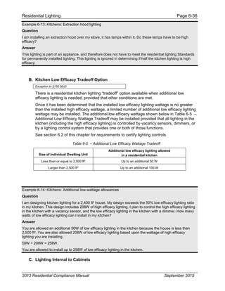 Residential Lighting Page 6-36
Example 6-13: Kitchens: Extraction hood lighting
Question
I am installing an extraction hood over my stove, it has lamps within it. Do these lamps have to be high
efficacy?
Answer
This lighting is part of an appliance, and therefore does not have to meet the residential lighting Standards
for permanently installed lighting. This lighting is ignored in determining if half the kitchen lighting is high
efficacy.
B. Kitchen Low Efficacy Tradeoff Option
Exception to §150.0(k)3
There is a residential kitchen lighting “tradeoff” option available when additional low
efficacy lighting is needed, provided that other conditions are met.
Once it has been determined that the installed low efficacy lighting wattage is no greater
than the installed high efficacy wattage, a limited number of additional low efficacy lighting
wattage may be installed. The additional low efficacy wattage shown below in Table 6-5 –
Additional Low Efficacy Wattage Tradeoff may be installed provided that all lighting in the
kitchen (including the high efficacy lighting) is controlled by vacancy sensors, dimmers, or
by a lighting control system that provides one or both of those functions.
See section 6.2 of this chapter for requirements to certify lighting controls.
Table 6-5 – Additional Low Efficacy Wattage Tradeoff
Size of Individual Dwelling Unit
Additional low efficacy lighting allowed
in a residential kitchen
Less than or equal to 2,500 ft² Up to an additional 50 W
Larger than 2,500 ft² Up to an additional 100 W
Example 6-14: Kitchens: Additional low-wattage allowances
Question
I am designing kitchen lighting for a 2,400 ft² house. My design exceeds the 50% low efficacy lighting ratio
in my kitchen. This design includes 208W of high efficacy lighting. I plan to control the high efficacy lighting
in the kitchen with a vacancy sensor, and the low efficacy lighting in the kitchen with a dimmer. How many
watts of low efficacy lighting can I install in my kitchen?
Answer
You are allowed an additional 50W of low efficacy lighting in the kitchen because the house is less than
2,500 ft². You are also allowed 208W of low efficacy lighting based upon the wattage of high efficacy
lighting you are installing.
50W + 208W = 258W.
You are allowed to install up to 258W of low efficacy lighting in the kitchen.
C. Lighting Internal to Cabinets
2013 Residential Compliance Manual September 2015
 