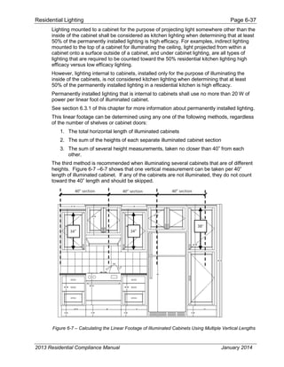 Residential Lighting Page 6-37
Lighting mounted to a cabinet for the purpose of projecting light somewhere other than the
inside of the cabinet shall be considered as kitchen lighting when determining that at least
50% of the permanently installed lighting is high efficacy. For examples, indirect lighting
mounted to the top of a cabinet for illuminating the ceiling, light projected from within a
cabinet onto a surface outside of a cabinet, and under cabinet lighting, are all types of
lighting that are required to be counted toward the 50% residential kitchen lighting high
efficacy versus low efficacy lighting.
However, lighting internal to cabinets, installed only for the purpose of illuminating the
inside of the cabinets, is not considered kitchen lighting when determining that at least
50% of the permanently installed lighting in a residential kitchen is high efficacy.
Permanently installed lighting that is internal to cabinets shall use no more than 20 W of
power per linear foot of illuminated cabinet.
See section 6.3.1 of this chapter for more information about permanently installed lighting.
This linear footage can be determined using any one of the following methods, regardless
of the number of shelves or cabinet doors:
1. The total horizontal length of illuminated cabinets
2. The sum of the heights of each separate illuminated cabinet section
3. The sum of several height measurements, taken no closer than 40” from each
other.
The third method is recommended when illuminating several cabinets that are of different
heights. Figure 6-7 –6-7 shows that one vertical measurement can be taken per 40”
length of illuminated cabinet. If any of the cabinets are not illuminated, they do not count
toward the 40” length and should be skipped.
Figure 6-7 – Calculating the Linear Footage of Illuminated Cabinets Using Multiple Vertical Lengths
2013 Residential Compliance Manual January 2014
 
