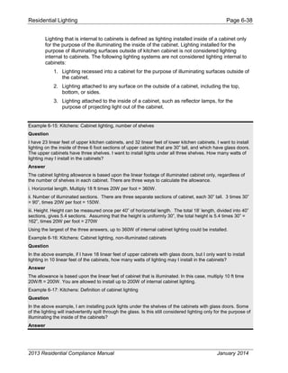 Residential Lighting Page 6-38
Lighting that is internal to cabinets is defined as lighting installed inside of a cabinet only
for the purpose of the illuminating the inside of the cabinet. Lighting installed for the
purpose of illuminating surfaces outside of kitchen cabinet is not considered lighting
internal to cabinets. The following lighting systems are not considered lighting internal to
cabinets:
1. Lighting recessed into a cabinet for the purpose of illuminating surfaces outside of
the cabinet.
2. Lighting attached to any surface on the outside of a cabinet, including the top,
bottom, or sides.
3. Lighting attached to the inside of a cabinet, such as reflector lamps, for the
purpose of projecting light out of the cabinet.
Example 6-15: Kitchens: Cabinet lighting, number of shelves
Question
I have 23 linear feet of upper kitchen cabinets, and 32 linear feet of lower kitchen cabinets. I want to install
lighting on the inside of three 6 foot sections of upper cabinet that are 30” tall, and which have glass doors.
The upper cabinets have three shelves. I want to install lights under all three shelves. How many watts of
lighting may I install in the cabinets?
Answer
The cabinet lighting allowance is based upon the linear footage of illuminated cabinet only, regardless of
the number of shelves in each cabinet. There are three ways to calculate the allowance.
i. Horizontal length, Multiply 18 ft times 20W per foot = 360W.
ii. Number of illuminated sections. There are three separate sections of cabinet, each 30” tall. 3 times 30”
= 90”, times 20W per foot = 150W.
iii. Height. Height can be measured once per 40” of horizontal length. The total 18’ length, divided into 40”
sections, gives 5.4 sections. Assuming that the height is uniformly 30”, the total height is 5.4 times 30” =
162”, times 20W per foot = 270W
Using the largest of the three answers, up to 360W of internal cabinet lighting could be installed.
Example 6-16: Kitchens: Cabinet lighting, non-illuminated cabinets
Question
In the above example, if I have 18 linear feet of upper cabinets with glass doors, but I only want to install
lighting in 10 linear feet of the cabinets, how many watts of lighting may I install in the cabinets?
Answer
The allowance is based upon the linear feet of cabinet that is illuminated. In this case, multiply 10 ft time
20W/ft = 200W. You are allowed to install up to 200W of internal cabinet lighting.
Example 6-17: Kitchens: Definition of cabinet lighting
Question
In the above example, I am installing puck lights under the shelves of the cabinets with glass doors. Some
of the lighting will inadvertently spill through the glass. Is this still considered lighting only for the purpose of
illuminating the inside of the cabinets?
Answer
2013 Residential Compliance Manual January 2014
 