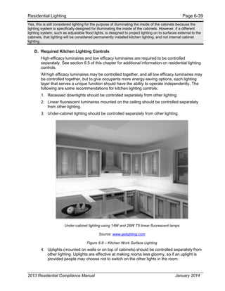 Residential Lighting Page 6-39
Yes, this is still considered lighting for the purpose of illuminating the inside of the cabinets because the
lighting system is specifically designed for illuminating the inside of the cabinets. However, if a different
lighting system, such as adjustable flood lights, is designed to project lighting on to surfaces external to the
cabinets, that lighting will be considered permanently installed kitchen lighting, and not internal cabinet
lighting.
D. Required Kitchen Lighting Controls
High-efficacy luminaires and low efficacy luminaires are required to be controlled
separately. See section 6.5 of this chapter for additional information on residential lighting
controls.
All high efficacy luminaires may be controlled together, and all low efficacy luminaires may
be controlled together, but to give occupants more energy-saving options, each lighting
layer that serves a unique function should have the ability to operate independently. The
following are some recommendations for kitchen lighting controls:
1. Recessed downlights should be controlled separately from other lighting.
2. Linear fluorescent luminaires mounted on the ceiling should be controlled separately
from other lighting.
3. Under-cabinet lighting should be controlled separately from other lighting.
Under-cabinet lighting using 14W and 28W T5 linear fluorescent lamps
Source: www.gelighting.com
Figure 6-8 – Kitchen Work Surface Lighting
4. Uplights (mounted on walls or on top of cabinets) should be controlled separately from
other lighting. Uplights are effective at making rooms less gloomy, so if an uplight is
provided people may choose not to switch on the other lights in the room.
2013 Residential Compliance Manual January 2014
 