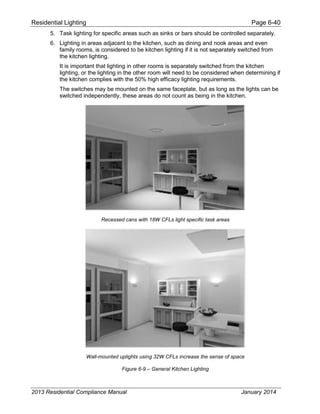Residential Lighting Page 6-40
5. Task lighting for specific areas such as sinks or bars should be controlled separately.
6. Lighting in areas adjacent to the kitchen, such as dining and nook areas and even
family rooms, is considered to be kitchen lighting if it is not separately switched from
the kitchen lighting.
It is important that lighting in other rooms is separately switched from the kitchen
lighting, or the lighting in the other room will need to be considered when determining if
the kitchen complies with the 50% high efficacy lighting requirements.
The switches may be mounted on the same faceplate, but as long as the lights can be
switched independently, these areas do not count as being in the kitchen.
Recessed cans with 18W CFLs light specific task areas
Wall-mounted uplights using 32W CFLs increase the sense of space
Figure 6-9 – General Kitchen Lighting
2013 Residential Compliance Manual January 2014
 