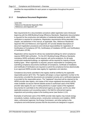 Page 2-2 Compliance and Enforcement – Overview
2013 Residential Compliance Manual January 2014
identifies the responsibilities for each person or organization throughout the permit
process.
2.1.1 Compliance Document Registration
§10-103;
Reference Residential Appendix RA2;
Reference Joint Appendix JA7
New requirements for a documentation procedure called registration were introduced
beginning with the 2008 Building Energy Efficiency Standards. Registration documentation
is required for the construction and alteration of residential buildings for which HERS
verification is required for compliance. Registration requirements will be described in this
chapter, and elsewhere in this manual, as applicable. Also, Reference Residential
Appendix RA2 and Reference Joint Appendix JA7 provide detailed descriptions of
document registration procedures and individual responsibilities for registration of
Certificate(s) of Compliance (CF1R), Certificate(s) of Installation (CF2R), and Certificate(s)
of Verification (CF3R).
Registration will be required for all low-rise residential buildings for which compliance
requires HERS field verification. For the 2013 Building Energy Efficiency Standards,
mandatory HERS verification will be required, with some exceptions, for all newly
constructed residential buildings, so registration will be required for majority of these
building types. When registration is required, persons responsible for completing and
submitting compliance documents (Certificate of Compliance, Certificate of Installation,
and Certificate of Verification) are required to submit the compliance form(s) electronically
to an approved HERS provider data registry for registration and retention.
Compliance documents submitted to the registry shall be certified by the applicable
responsible person (§10-103). The registry will assign a unique registration number to the
document(s), provided the documents are completed correctly and a certification/signature
is provided by the responsible person. The "registered" document will be retained by the
HERS provider data registry, and copies of the unique registered document(s) will be
made available via secure internet website access to authorized users of the HERS
provider data registry for use in making electronic or paper copies of the registered
document(s) for submittals to the enforcement agency as required, and for any other
applicable purposes such as posting copies in the field for enforcement agency
inspections and providing copies to the building owner (see Section 2.2.9).
Examples of authorized users of the HERS provider data registry may include energy
consultants, builders, building owners, construction contractors and installers, HERS
raters, enforcement agencies, the Energy Commission, and other parties to the
compliance and enforcement process that the documents are designed to support.
 