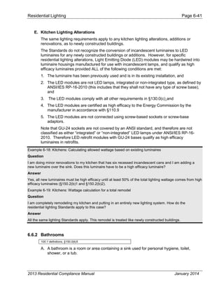 Residential Lighting Page 6-41
E. Kitchen Lighting Alterations
The same lighting requirements apply to any kitchen lighting alterations, additions or
renovations, as to newly constructed buildings.
The Standards do not recognize the conversion of incandescent luminaires to LED
luminaires for any newly constructed buildings or additions. However, for specific
residential lighting alterations, Light Emitting Diode (LED) modules may be hardwired into
luminaire housings manufactured for use with incandescent lamps, and qualify as high
efficacy luminaires provided ALL of the following conditions are met:
1. The luminaire has been previously used and is in its existing installation, and
2. The LED modules are not LED lamps, integrated or non-integrated type, as defined by
ANSI/IES RP-16-2010 (this includes that they shall not have any type of screw base),
and
3. The LED modules comply with all other requirements in §130.0(c)¸and
4. The LED modules are certified as high efficacy to the Energy Commission by the
manufacturer in accordance with §110.9
5. The LED modules are not connected using screw-based sockets or screw-base
adaptors.
Note that GU-24 sockets are not covered by an ANSI standard, and therefore are not
classified as either “integrated” or “non-integrated” LED lamps under ANSI/IES RP-16-
2010. Therefore LED retrofit modules with GU-24 bases qualify as high efficacy
luminaires in retrofits.
Example 6-18: Kitchens: Calculating allowed wattage based on existing luminaires
Question
I am doing minor renovations to my kitchen that has six recessed incandescent cans and I am adding a
new luminaire over the sink. Does this luminaire have to be a high efficacy luminaire?
Answer
Yes, all new luminaires must be high efficacy until at least 50% of the total lighting wattage comes from high
efficacy luminaires (§150.2(b)1 and §150.2(b)2).
Example 6-19: Kitchens: Wattage calculation for a total remodel
Question
I am completely remodeling my kitchen and putting in an entirely new lighting system. How do the
residential lighting Standards apply to this case?
Answer
All the same lighting Standards apply. This remodel is treated like newly constructed buildings.
6.6.2 Bathrooms
100.1 definitions, §150.0(k)5
A. A bathroom is a room or area containing a sink used for personal hygiene, toilet,
shower, or a tub.
2013 Residential Compliance Manual January 2014
 
