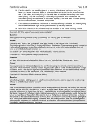 Residential Lighting Page 6-42
B. If a sink used for personal hygiene is in a room other than a bathroom, such as
bedroom, where no doors, walls, or other partitions separate the sink area from the
rest of the room, and the lighting for the sink area is switched separately from room
area lighting, only the luminaire(s) that are lighting the sink area must meet the
bathroom lighting requirements; in this case, lighting of the sink area includes lighting
of associated counters, cabinets, and mirrors.
C. Each bathroom shall have a minimum of one high efficacy luminaire. All other lighting
in bathrooms shall be high efficacy or controlled by vacancy sensors.
D. More than one circuit of luminaires may be attached to the same vacancy sensor.
Example 6-20: What types of vacancy sensors are eligible?
Question
What types of vacancy sensors qualify for controlling low efficacy lights in bathrooms?
Answer
Eligible vacancy sensors are those which have been certified by the manufacturer to the Energy
Commission according to the Title 20 Appliance Efficiency Regulations. These vacancy sensors (manual-on
/ automatic-off occupancy sensors) do not allow the luminaire to be turned on automatically and do not
have an override that allows it to remain on.
See section 6.5.4 of this chapter for more information about vacancy sensors.
Example 6-21: Vacancy sensor safety considerations
Question
Is it good lighting practice to have all the lighting in a room controlled by a single vacancy sensor?
Answer
Vacancy sensors may fail to detect people who aren’t making large movements, and their sensitivity is
reduced in hot environments. Vacancy sensors may cause the lights to switch off while someone is using a
hazardous device. The required high efficacy luminaire in each bathroom, and any additional high efficacy
luminaires in a bathroom are not required to be controlled by a vacancy sensor.
Example 6-22: Bathrooms: Medicine cabinet lighting
Question
Is the factory installed lighting system in a bathroom mounted medicine cabinet required to be either high-
efficacy or controlled by a vacancy sensor?
Answer
If the factory installed lighting in a medicine cabinet is designed to only illuminate the inside of the medicine
cabinet, and the lighting is controlled only by a door activated switch where the lights turn off automatically
when the cabinet door is closed, then the factory installed lighting is not regulated by the residential lighting
Standards. However, if the factory installed lighting is connected to a manually operated switch that can be
turned on regardless of the position of the cabinet door, or the lighting is designed to illuminate or display
the contents of the cabinet when the door is closed, then it is considered permanently installed lighting that
must comply with the residential lighting Standards. Also, any factory installed “bath bar” or other general
lighting system integrated into the medicine cabinet is considered permanently installed lighting that must
comply with the residential lighting Standards.
2013 Residential Compliance Manual January 2014
 