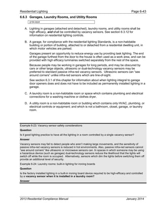 Residential Lighting Page 6-43
6.6.3 Garages, Laundry Rooms, and Utility Rooms
§150.0(k)6
A. Lighting in garages (attached and detached), laundry rooms, and utility rooms shall be
high efficacy, and shall be controlled by vacancy sensors. See section 6.3.12 for
information on residential lighting controls.
B. A garage, for compliance with the residential lighting Standards, is a non-habitable
building or portion of building, attached to or detached from a residential dwelling unit, in
which motor vehicles are parked.
Garages present an opportunity to reduce energy use by providing task lighting. The end
of the garage furthest from the door to the house is often used as a work area, and can be
provided with high efficacy luminaires switched separately from the rest of the space.
Because people may be working in garages for long periods, and may be obscured by
cars or other large objects, ultrasonic or dual-technology vacancy sensors may be
preferred to standard passive infra-red vacancy sensors. Ultrasonic sensors can “see
around corners” unlike infra-red sensors which are line-of-sight.
See section 6.3.1 of this chapter for information about when lighting integral to garage
door openers does and does not have to be included as permanently installed lighting in a
garage.
C. A laundry room is a non-habitable room or space which contains plumbing and electrical
connections for a washing machine or clothes dryer.
D. A utility room is a non-habitable room or building which contains only HVAC, plumbing, or
electrical controls or equipment; and which is not a bathroom, closet, garage, or laundry
room.
Example 6-23: Vacancy sensor safety considerations
Question
Is it good lighting practice to have all the lighting in a room controlled by a single vacancy sensor?
Answer
Vacancy sensors may fail to detect people who aren’t making large movements, and the sensitivity of
passive infra-red vacancy sensors is reduced in hot environments. Also, passive infra-red sensors cannot
“see around corners” like ultrasonic or microwave sensors can. In spaces in which someone may be using
a hazardous device (such as garages) dual-technology sensors reduce the likelihood that the lights will
switch off while the room is occupied. Alternatively, sensors which dim the lights before switching them off
provide an additional level of security.
Example 6-24: Laundry rooms: built-in lighting for ironing boards
Question
Is the factory installed lighting in a built-in ironing board device required to be high-efficacy and controlled
by a vacancy sensor when it is installed in a laundry room?
Answer
2013 Residential Compliance Manual January 2014
 
