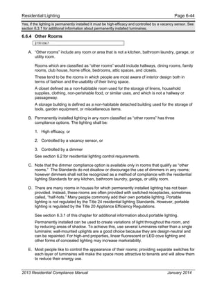 Residential Lighting Page 6-44
Yes, if the lighting is permanently installed it must be high-efficacy and controlled by a vacancy sensor. See
section 6.3.1 for additional information about permanently installed luminaires.
6.6.4 Other Rooms
§150.0(k)7
A. “Other rooms” include any room or area that is not a kitchen, bathroom laundry, garage, or
utility room.
Rooms which are classified as “other rooms” would include hallways, dining rooms, family
rooms, club house, home office, bedrooms, attic spaces, and closets.
These tend to be the rooms in which people are most aware of interior design both in
terms of fashion and the usability of their living space.
A closet defined as a non-habitable room used for the storage of linens, household
supplies, clothing, non-perishable food, or similar uses, and which is not a hallway or
passageway.
A storage building is defined as a non-habitable detached building used for the storage of
tools, garden equipment, or miscellaneous items.
B. Permanently installed lighting in any room classified as “other rooms” has three
compliance options. The lighting shall be:
1. High efficacy, or
2. Controlled by a vacancy sensor, or
3. Controlled by a dimmer
See section 6.2 for residential lighting control requirements.
C. Note that the dimmer compliance option is available only in rooms that qualify as “other
rooms.” The Standards do not disallow or discourage the use of dimmers in any rooms;
however dimmers shall not be recognized as a method of compliance with the residential
lighting Standards for any kitchen, bathroom laundry, garage, or utility room.
D. There are many rooms in houses for which permanently installed lighting has not been
provided. Instead, these rooms are often provided with switched receptacles, sometimes
called, “half-hots.” Many people commonly add their own portable lighting. Portable
lighting is not regulated by the Title 24 residential lighting Standards. However, portable
lighting is regulated by the Title 20 Appliance Efficiency Regulations.
See section 6.3.1 of this chapter for additional information about portable lighting.
Permanently installed can be used to create variations of light throughout the room, and
by reducing areas of shadow. To achieve this, use several luminaires rather than a single
luminaire; wall-mounted uplights are a good choice because they are design-neutral and
can be repainted. For high-end properties, linear fluorescent or LED cove lighting and
other forms of concealed lighting may increase marketability.
E. Most people like to control the appearance of their rooms; providing separate switches for
each layer of luminaires will make the space more attractive to tenants and will allow them
to reduce their energy use.
2013 Residential Compliance Manual January 2014
 