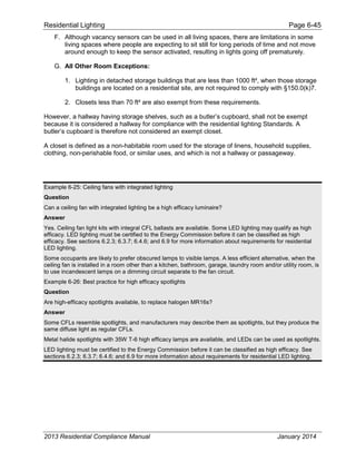 Residential Lighting Page 6-45
F. Although vacancy sensors can be used in all living spaces, there are limitations in some
living spaces where people are expecting to sit still for long periods of time and not move
around enough to keep the sensor activated, resulting in lights going off prematurely.
G. All Other Room Exceptions:
1. Lighting in detached storage buildings that are less than 1000 ft², when those storage
buildings are located on a residential site, are not required to comply with §150.0(k)7.
2. Closets less than 70 ft² are also exempt from these requirements.
However, a hallway having storage shelves, such as a butler’s cupboard, shall not be exempt
because it is considered a hallway for compliance with the residential lighting Standards. A
butler’s cupboard is therefore not considered an exempt closet.
A closet is defined as a non-habitable room used for the storage of linens, household supplies,
clothing, non-perishable food, or similar uses, and which is not a hallway or passageway.
Example 6-25: Ceiling fans with integrated lighting
Question
Can a ceiling fan with integrated lighting be a high efficacy luminaire?
Answer
Yes. Ceiling fan light kits with integral CFL ballasts are available. Some LED lighting may qualify as high
efficacy. LED lighting must be certified to the Energy Commission before it can be classified as high
efficacy. See sections 6.2.3; 6.3.7; 6.4.6; and 6.9 for more information about requirements for residential
LED lighting.
Some occupants are likely to prefer obscured lamps to visible lamps. A less efficient alternative, when the
ceiling fan is installed in a room other than a kitchen, bathroom, garage, laundry room and/or utility room, is
to use incandescent lamps on a dimming circuit separate to the fan circuit.
Example 6-26: Best practice for high efficacy spotlights
Question
Are high-efficacy spotlights available, to replace halogen MR16s?
Answer
Some CFLs resemble spotlights, and manufacturers may describe them as spotlights, but they produce the
same diffuse light as regular CFLs.
Metal halide spotlights with 35W T-6 high efficacy lamps are available, and LEDs can be used as spotlights.
LED lighting must be certified to the Energy Commission before it can be classified as high efficacy. See
sections 6.2.3; 6.3.7; 6.4.6; and 6.9 for more information about requirements for residential LED lighting.
2013 Residential Compliance Manual January 2014
 