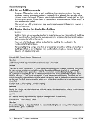 Residential Lighting Page 6-48
6.7.5 Hot and Cold Environments
Amalgam CFLs perform better at both very high and very low temperatures than non-
amalgam versions, so are appropriate for outdoor lighting, although they can take a few
minutes to reach full output. CFLs and ballasts that are not labeled “instant start” are likely
to be amalgam lamps. If instant start is important and temperatures may be low, specify a
cold-weather-rated ballast.
Alternatively, an LED luminaire may be a good choice because LEDs perform very well in
cold environments.
6.7.6 Outdoor Lighting Not Attached to a Building
§150.0(k)9
Lighting that is not permanently attached to single family and low-rise multifamily buildings
with fewer than four dwelling units, such as decorative landscape lighting, is not regulated
by the residential lighting Standards.
However, when landscape lighting is attached to a building, it is regulated by the
residential lighting Standards.
For exempt lighting, using a time clock or photocontrol on outdoor lighting not attached to
buildings will help to prevent people from accidentally leaving these lights on during the
day and will reduce energy use.
Example 6-27: Outdoor lighting: Glare control
Question
Are there any “cutoff” requirements for residential outdoor luminaires?
Answer
There are no “cutoff” requirements for typical residential outdoor lighting. However, residential parking lots
for eight or more vehicles are required to meet the Nonresidential Standards, which do include cutoff
requirements for luminaries greater than 150W. The requirement uses the Backlight, Uplight and Glare
(BUG) ratings developed by the IES to define acceptable amounts of the uplight and glare (there are no
limits on “backlight”). Even though not required for most residential outdoor lighting, luminaires that limit
uplight are usually more efficient at providing light in the required area, so a lower wattage lamp and ballast
can be used. The BUG requirements also reduce stray light and glare problems which can cause visual
discomfort.
Example 6-28: Outdoor lighting: Landscape lighting
Question
I would like to install low-voltage landscape lighting in my yard. Are these required to be on a motion sensor
and photocontrol?
Answer
No. The high efficacy requirement only applies to lighting mounted to the building.
Example 6-29: Outdoor lighting: Patios
Question
Does outdoor lighting on the patio of a high-rise residential building have to comply with the Residential or
Nonresidential Lighting Standards?
Answer
2013 Residential Compliance Manual January 2014
 