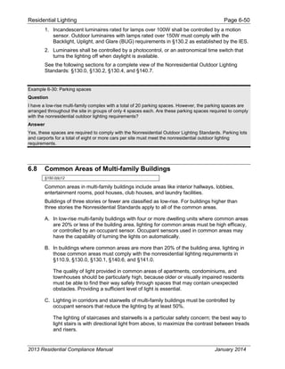 Residential Lighting Page 6-50
1. Incandescent luminaires rated for lamps over 100W shall be controlled by a motion
sensor. Outdoor luminaires with lamps rated over 150W must comply with the
Backlight, Uplight, and Glare (BUG) requirements in §130.2 as established by the IES.
2. Luminaires shall be controlled by a photocontrol, or an astronomical time switch that
turns the lighting off when daylight is available.
See the following sections for a complete view of the Nonresidential Outdoor Lighting
Standards: §130.0, §130.2, §130.4, and §140.7.
Example 6-30: Parking spaces
Question
I have a low-rise multi-family complex with a total of 20 parking spaces. However, the parking spaces are
arranged throughout the site in groups of only 4 spaces each. Are these parking spaces required to comply
with the nonresidential outdoor lighting requirements?
Answer
Yes, these spaces are required to comply with the Nonresidential Outdoor Lighting Standards. Parking lots
and carports for a total of eight or more cars per site must meet the nonresidential outdoor lighting
requirements.
6.8 Common Areas of Multi-family Buildings
§150.0(k)12
Common areas in multi-family buildings include areas like interior hallways, lobbies,
entertainment rooms, pool houses, club houses, and laundry facilities.
Buildings of three stories or fewer are classified as low-rise. For buildings higher than
three stories the Nonresidential Standards apply to all of the common areas.
A. In low-rise multi-family buildings with four or more dwelling units where common areas
are 20% or less of the building area, lighting for common areas must be high efficacy,
or controlled by an occupant sensor. Occupant sensors used in common areas may
have the capability of turning the lights on automatically.
B. In buildings where common areas are more than 20% of the building area, lighting in
those common areas must comply with the nonresidential lighting requirements in
§110.9, §130.0, §130.1, §140.6, and §141.0.
The quality of light provided in common areas of apartments, condominiums, and
townhouses should be particularly high, because older or visually impaired residents
must be able to find their way safely through spaces that may contain unexpected
obstacles. Providing a sufficient level of light is essential.
C. Lighting in corridors and stairwells of multi-family buildings must be controlled by
occupant sensors that reduce the lighting by at least 50%.
The lighting of staircases and stairwells is a particular safety concern; the best way to
light stairs is with directional light from above, to maximize the contrast between treads
and risers.
2013 Residential Compliance Manual January 2014
 