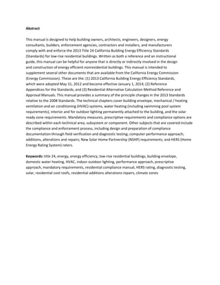 Abstract 
 
This manual is designed to help building owners, architects, engineers, designers, energy 
consultants, builders, enforcement agencies, contractors and installers, and manufacturers 
comply with and enforce the 2013 Title 24 California Building Energy Efficiency Standards 
(Standards) for low rise residential buildings. Written as both a reference and an instructional 
guide, this manual can be helpful for anyone that is directly or indirectly involved in the design 
and construction of energy efficient nonresidential buildings. This manual is intended to 
supplement several other documents that are available from the California Energy Commission 
(Energy Commission). These are the: (1) 2013 California Building Energy Efficiency Standards, 
which were adopted May 31, 2012 and become effective January 1, 2014; (2) Reference 
Appendices for the Standards; and (3) Residential Alternative Calculation Method Reference and 
Approval Manuals. This manual provides a summary of the principle changes in the 2013 Standards 
relative to the 2008 Standards. The technical chapters cover building envelope, mechanical / heating 
ventilation and air conditioning (HVAC) systems, water heating (including swimming pool system 
requirements), interior and for outdoor lighting permanently attached to the building, and the solar 
ready zone requirements. Mandatory measures, prescriptive requirements and compliance options are 
described within each technical area, subsystem or component. Other subjects that are covered include 
the compliance and enforcement process, including design and preparation of compliance 
documentation through field verification and diagnostic testing; computer performance approach; 
additions, alterations and repairs; New Solar Home Partnership (NSHP) requirements; and HERS (Home 
Energy Rating System) raters. 
 
Keywords: title 24, energy, energy efficiency, low rise residential buildings, building envelope, 
domestic water heating, HVAC, indoor outdoor lighting, performance approach, prescriptive 
approach, mandatory requirements, residential compliance manual, HERS rating, diagnostic testing, 
solar, residential cool roofs, residential additions alterations repairs, climate zones 
 