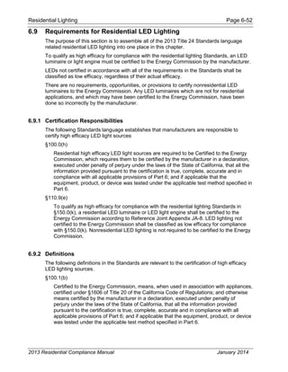 Residential Lighting Page 6-52
6.9 Requirements for Residential LED Lighting
The purpose of this section is to assemble all of the 2013 Title 24 Standards language
related residential LED lighting into one place in this chapter.
To qualify as high efficacy for compliance with the residential lighting Standards, an LED
luminaire or light engine must be certified to the Energy Commission by the manufacturer.
LEDs not certified in accordance with all of the requirements in the Standards shall be
classified as low efficacy, regardless of their actual efficacy.
There are no requirements, opportunities, or provisions to certify nonresidential LED
luminaires to the Energy Commission. Any LED luminaires which are not for residential
applications, and which may have been certified to the Energy Commission, have been
done so incorrectly by the manufacturer.
6.9.1 Certification Responsibilities
The following Standards language establishes that manufacturers are responsible to
certify high efficacy LED light sources
§100.0(h)
Residential high efficacy LED light sources are required to be Certified to the Energy
Commission, which requires them to be certified by the manufacturer in a declaration,
executed under penalty of perjury under the laws of the State of California, that all the
information provided pursuant to the certification is true, complete, accurate and in
compliance with all applicable provisions of Part 6; and if applicable that the
equipment, product, or device was tested under the applicable test method specified in
Part 6.
§110.9(e)
To qualify as high efficacy for compliance with the residential lighting Standards in
§150.0(k), a residential LED luminaire or LED light engine shall be certified to the
Energy Commission according to Reference Joint Appendix JA-8. LED lighting not
certified to the Energy Commission shall be classified as low efficacy for compliance
with §150.0(k). Nonresidential LED lighting is not required to be certified to the Energy
Commission.
6.9.2 Definitions
The following definitions in the Standards are relevant to the certification of high efficacy
LED lighting sources.
§100.1(b)
Certified to the Energy Commission, means, when used in association with appliances,
certified under §1606 of Title 20 of the California Code of Regulations; and otherwise
means certified by the manufacturer in a declaration, executed under penalty of
perjury under the laws of the State of California, that all the information provided
pursuant to the certification is true, complete, accurate and in compliance with all
applicable provisions of Part 6; and if applicable that the equipment, product, or device
was tested under the applicable test method specified in Part 6.
2013 Residential Compliance Manual January 2014
 