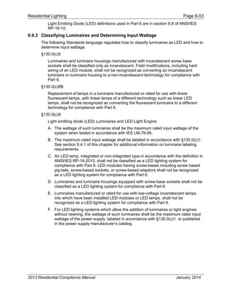Residential Lighting Page 6-53
Light Emitting Diode (LED) definitions used in Part 6 are in section 6.8 of ANSI/IES
RP-16-10.
6.9.3 Classifying Luminaires and Determining Input Wattage
The following Standards language regulates how to classify luminaires as LED and how to
determine input wattage.
§130.0(c)5
Luminaires and luminaire housings manufactured with incandescent screw base
sockets shall be classified only as incandescent. Field modifications, including hard
wiring of an LED module, shall not be recognized as converting an incandescent
luminaire or luminaire housing to a non-incandescent technology for compliance with
Part 6.
§130.0(c)6B
Replacement of lamps in a luminaire manufactured or rated for use with linear
fluorescent lamps, with linear lamps of a different technology such as linear LED
lamps, shall not be recognized as converting the fluorescent luminaire to a different
technology for compliance with Part 6.
§130.0(c)9
Light emitting diode (LED) Luminaires and LED Light Engine.
A. The wattage of such luminaires shall be the maximum rated input wattage of the
system when tested in accordance with IES LM-79-08.
B. The maximum rated input wattage shall be labeled in accordance with §130.0(c)1.
See section 6.4.1 of this chapter for additional information on luminaire labeling
requirements.
C. An LED lamp, integrated or non-integrated type in accordance with the definition in
ANSI/IES RP-16-2010, shall not be classified as a LED lighting system for
compliance with Part 6. LED modules having screw-bases including screw based
pig-tails, screw-based sockets, or screw-based adaptors shall not be recognized
as a LED lighting system for compliance with Part 6.
D. Luminaires and luminaire housings equipped with screw-base sockets shall not be
classified as a LED lighting system for compliance with Part 6.
E. Luminaires manufactured or rated for use with low-voltage incandescent lamps,
into which have been installed LED modules or LED lamps, shall not be
recognized as a LED lighting system for compliance with Part 6.
F. For LED lighting systems which allow the addition of luminaires or light engines
without rewiring, the wattage of such luminaires shall be the maximum rated input
wattage of the power supply, labeled in accordance with §130.0(c)1 or published
in the power supply manufacturer’s catalog.
2013 Residential Compliance Manual January 2014
 