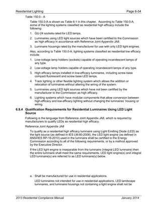 Residential Lighting Page 6-54
Table 150.0 - A
Table 150.0-A is shown as Table 6-1 in this chapter. According to Table 150.0-A,
some of the lighting systems classified as residential high efficacy include the
following:
1. GU-24 sockets rated for LED lamps.
2. Luminaires using LED light sources which have been certified to the Commission
as high efficacy in accordance with Reference Joint Appendix JA8.
3. Luminaire housings rated by the manufacturer for use with only LED light engines.
Also, according to Table 150.0-A, lighting systems classified as residential low efficacy
include:
1. Line-voltage lamp holders (sockets) capable of operating incandescent lamps of
any type.
2. Low-voltage lamp holders capable of operating incandescent lamps of any type.
3. High efficacy lamps installed in low-efficacy luminaires, including screw base
compact fluorescent and screw base LED lamps.
4. Track lighting or other flexible lighting system which allows the addition or
relocation of luminaires without altering the wiring of the system.
5. Luminaires using LED light sources which have not been certified by the
manufacturer to the Commission as high efficacy.
6. Lighting systems which have modular components that allow conversion between
high-efficacy and low-efficacy lighting without changing the luminaires’ housing or
wiring.
6.9.4 Qualification Requirements for Residential Luminaires Using LED Light
Source
Following is the language from Reference Joint Appendix JA8, which is required by
manufacturers to qualify LEDs as residential high efficacy.
Reference Joint Appendix JA8
To qualify as a residential high efficacy luminaire using Light Emitting Diode (LED) as
the light source (as defined in IES LM-80-2008), the LED light engine (as defined in
ANSI/IES RP-16-2010) used in the luminaire shall be certified to the Energy
Commission according to all of the following requirements, or by a method approved
by the Executive Director.
If the LED light engine is inseparable from the luminaire (integral LED luminaire) then
the entire luminaire shall meet the same requirements. LED light engine(s) and integral
LED luminaire(s) are referred to as LED luminaire(s) below.
a. Shall be manufactured for use in residential applications.
LED luminaires not intended for use in residential applications, LED landscape
luminaires, and luminaire housings not containing a light engine shall not be
2013 Residential Compliance Manual January 2014
 