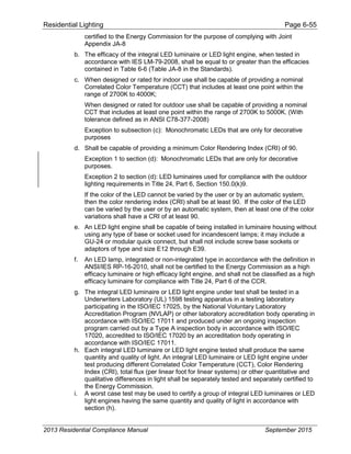 Residential Lighting Page 6-55
certified to the Energy Commission for the purpose of complying with Joint
Appendix JA-8
b. The efficacy of the integral LED luminaire or LED light engine, when tested in
accordance with IES LM-79-2008, shall be equal to or greater than the efficacies
contained in Table 6-6 (Table JA-8 in the Standards).
c. When designed or rated for indoor use shall be capable of providing a nominal
Correlated Color Temperature (CCT) that includes at least one point within the
range of 2700K to 4000K;
When designed or rated for outdoor use shall be capable of providing a nominal
CCT that includes at least one point within the range of 2700K to 5000K. (With
tolerance defined as in ANSI C78-377-2008)
Exception to subsection (c): Monochromatic LEDs that are only for decorative
purposes
d. Shall be capable of providing a minimum Color Rendering Index (CRI) of 90.
Exception 1 to section (d): Monochromatic LEDs that are only for decorative
purposes.
Exception 2 to section (d): LED luminaires used for compliance with the outdoor
lighting requirements in Title 24, Part 6, Section 150.0(k)9.
If the color of the LED cannot be varied by the user or by an automatic system,
then the color rendering index (CRI) shall be at least 90. If the color of the LED
can be varied by the user or by an automatic system, then at least one of the color
variations shall have a CRI of at least 90.
e. An LED light engine shall be capable of being installed in luminaire housing without
using any type of base or socket used for incandescent lamps; it may include a
GU-24 or modular quick connect, but shall not include screw base sockets or
adaptors of type and size E12 through E39.
f. An LED lamp, integrated or non-integrated type in accordance with the definition in
ANSI/IES RP-16-2010, shall not be certified to the Energy Commission as a high
efficacy luminaire or high efficacy light engine, and shall not be classified as a high
efficacy luminaire for compliance with Title 24, Part 6 of the CCR.
g. The integral LED luminaire or LED light engine under test shall be tested in a
Underwriters Laboratory (UL) 1598 testing apparatus in a testing laboratory
participating in the ISO/IEC 17025, by the National Voluntary Laboratory
Accreditation Program (NVLAP) or other laboratory accreditation body operating in
accordance with ISO/IEC 17011 and produced under an ongoing inspection
program carried out by a Type A inspection body in accordance with ISO/IEC
17020, accredited to ISO/IEC 17020 by an accreditation body operating in
accordance with ISO/IEC 17011.
h. Each integral LED luminaire or LED light engine tested shall produce the same
quantity and quality of light. An integral LED luminaire or LED light engine under
test producing different Correlated Color Temperature (CCT), Color Rendering
Index (CRI), total flux (per linear foot for linear systems) or other quantitative and
qualitative differences in light shall be separately tested and separately certified to
the Energy Commission.
i. A worst case test may be used to certify a group of integral LED luminaires or LED
light engines having the same quantity and quality of light in accordance with
section (h).
2013 Residential Compliance Manual September 2015
 