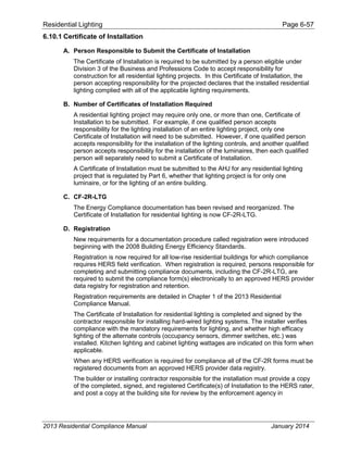 Residential Lighting Page 6-57
6.10.1 Certificate of Installation
A. Person Responsible to Submit the Certificate of Installation
The Certificate of Installation is required to be submitted by a person eligible under
Division 3 of the Business and Professions Code to accept responsibility for
construction for all residential lighting projects. In this Certificate of Installation, the
person accepting responsibility for the projected declares that the installed residential
lighting complied with all of the applicable lighting requirements.
B. Number of Certificates of Installation Required
A residential lighting project may require only one, or more than one, Certificate of
Installation to be submitted. For example, if one qualified person accepts
responsibility for the lighting installation of an entire lighting project, only one
Certificate of Installation will need to be submitted. However, if one qualified person
accepts responsibility for the installation of the lighting controls, and another qualified
person accepts responsibility for the installation of the luminaires, then each qualified
person will separately need to submit a Certificate of Installation.
A Certificate of Installation must be submitted to the AHJ for any residential lighting
project that is regulated by Part 6, whether that lighting project is for only one
luminaire, or for the lighting of an entire building.
C. CF-2R-LTG
The Energy Compliance documentation has been revised and reorganized. The
Certificate of Installation for residential lighting is now CF-2R-LTG.
D. Registration
New requirements for a documentation procedure called registration were introduced
beginning with the 2008 Building Energy Efficiency Standards.
Registration is now required for all low-rise residential buildings for which compliance
requires HERS field verification. When registration is required, persons responsible for
completing and submitting compliance documents, including the CF-2R-LTG, are
required to submit the compliance form(s) electronically to an approved HERS provider
data registry for registration and retention.
Registration requirements are detailed in Chapter 1 of the 2013 Residential
Compliance Manual.
The Certificate of Installation for residential lighting is completed and signed by the
contractor responsible for installing hard-wired lighting systems. The installer verifies
compliance with the mandatory requirements for lighting, and whether high efficacy
lighting of the alternate controls (occupancy sensors, dimmer switches, etc.) was
installed. Kitchen lighting and cabinet lighting wattages are indicated on this form when
applicable.
When any HERS verification is required for compliance all of the CF-2R forms must be
registered documents from an approved HERS provider data registry.
The builder or installing contractor responsible for the installation must provide a copy
of the completed, signed, and registered Certificate(s) of Installation to the HERS rater,
and post a copy at the building site for review by the enforcement agency in
2013 Residential Compliance Manual January 2014
 