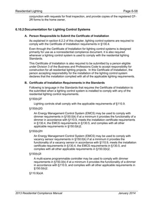 Residential Lighting Page 6-58
conjunction with requests for final inspection, and provide copies of the registered CF-
2R forms to the home owner,
6.10.2 Documentation for Lighting Control Systems
A. Person Responsible to Submit the Certificate of Installation
As explained in section 6.2.2 of this chapter, lighting control systems are required to
comply with the Certificate of Installation requirements in §130.4.
Even through the Certificate of Installation for lighting control systems is designed
primarily for use as a nonresidential compliance document, it is also required
whenever a lighting control system is used to comply with the residential lighting
Standards.
This Certificate of Installation is also required to be submitted by a person eligible
under Division 3 of the Business and Professions Code to accept responsibility for
construction for all residential lighting projects. In this Certificate of Installation, the
person accepting responsibility for the installation of the lighting control system
declares that the installation complied with all of the applicable lighting requirements.
B. Certificate of Installation Requirements in the Standards
Following is language in the Standards that requires the Certificate of Installation to
the submitted when a lighting control system is installed to comply with any of the
residential lighting control requirements.
§150(k)2F
Lighting controls shall comply with the applicable requirements of §110.9.
§150(k)2G
An Energy Management Control System (EMCS) may be used to comply with
dimmer requirements in §150.0(k) if at a minimum it provides the functionality of a
dimmer in accordance with §110.9, meets the installation certificate requirements
in §130.4, the EMCS requirements in §130.5, and complies with all other
applicable requirements in §150.0(k)2.
§150(k)2H
An Energy Management Control System (EMCS) may be used to comply with
vacancy sensor requirements in §150.0(k) if at a minimum it provides the
functionality of a vacancy sensor in accordance with §110.9, meets the installation
certificate requirements in §130.4, the EMCS requirements in §130.5, and
complies with all other applicable requirements in §150.0(k)2.
§150(k)2I
A multi-scene programmable controller may be used to comply with dimmer
requirements in §150.0(k) if at a minimum it provides the functionality of a dimmer
in accordance with §110.9, and complies with all other applicable requirements in
§150.0(k)2.
§110.9(a)4.
2013 Residential Compliance Manual January 2014
 